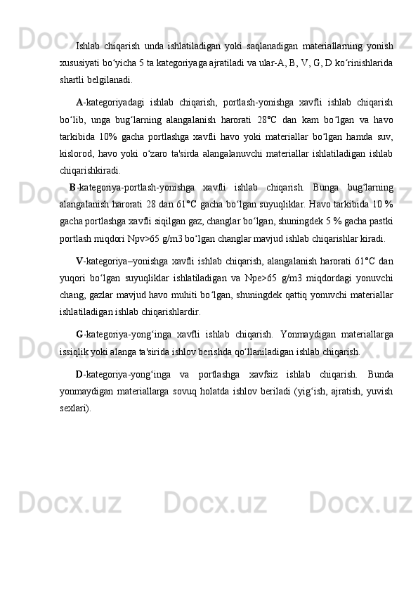 Ishlab   chiqarish   unda   ishlatiladigan   yoki   saqlanadigan   materiallarning   yonish
xususiyati bo yicha 5 ta kategoriyaga ajratiladi va ular-A, B, V, G, D ko rinishlaridaʻ ʻ
shartli belgilanadi.
A -kategoriyadagi   ishlab   chiqarish,   portlash-yonishga   xavfli   ishlab   chiqarish
bo lib,   unga   bug larning   alangalanish   harorati   28°C   dan   kam   bo lgan   va   havo	
ʻ ʻ ʻ
tarkibida   10%   gacha   portlashga   xavfli   havo   yoki   materiallar   bo lgan   hamda   suv,	
ʻ
kislorod,   havo   yoki   o zaro   ta'sirda   alangalanuvchi   materiallar   ishlatiladigan   ishlab	
ʻ
chiqarishkiradi.        
B -kategoriya-portlash-yonishga   xavfli   ishlab   chiqarish.   Bunga   bug larning	
ʻ
alangalanish harorati 28 dan 61° C   gacha bo lgan suyuqliklar. Havo tarkibida 10 %	
ʻ
gacha portlashga xavfli siqilgan gaz, changlar bo lgan, shuningdek 5 % gacha pastki	
ʻ
portlash miqdori Npv>65 g/m3 bo lgan changlar mavjud ishlab chiqarishlar kiradi.	
ʻ
V -kategoriya–yonishga   xavfli   ishlab   chiqarish,   alangalanish   harorati   61°C   dan
yuqori   bo lgan   suyuqliklar   ishlatiladigan   va   Npe>65   g/m3   miqdordagi   yonuvchi	
ʻ
chang, gazlar mavjud havo muhiti bo lgan, shuningdek qattiq yonuvchi materiallar	
ʻ
ishlatiladigan ishlab chiqarishlardir.
G -kategoriya-yong inga   xavfli   ishlab   chiqarish.	
ʻ   Yonmaydigan   materiallarga
issiqlik yoki alanga ta'sirida ishlov berish da  qo llaniladigan ishlab chiqarish.	
ʻ
D -kategoriya-yong inga   va   portlashga   xavfsiz   ishlab   chiqarish.	
ʻ   Bunda
yonmaydigan   materiallarga   sovuq   holatda   ishlov   beriladi   (yig ish,   ajratish,   yuvish	
ʻ
sexlari). 