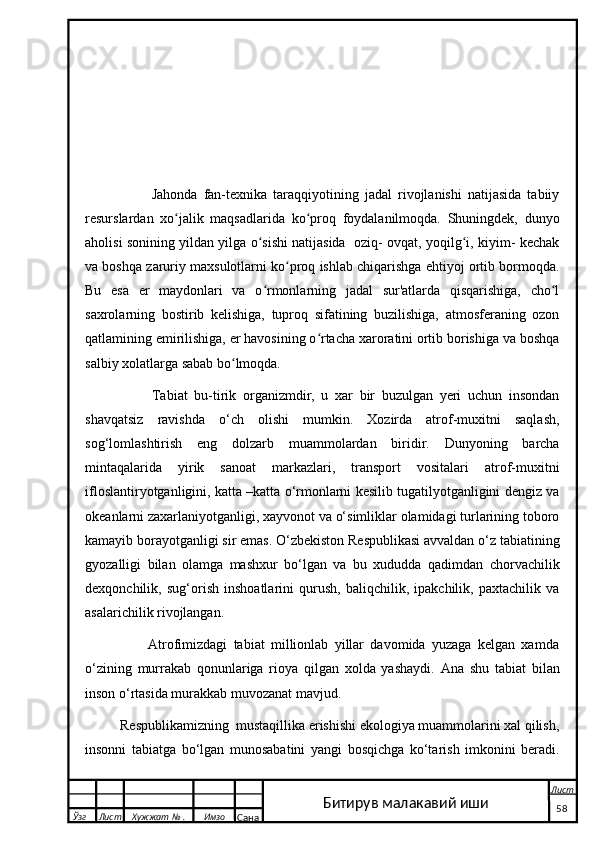                       Jahonda   fan-texnika   taraqqiyotining   jadal   rivojlanishi   natijasida   tabiiy
resurslardan   xo jalik   maqsadlarida   ko proq   foydalanilmoqda.   Shuningdek,   dunyoʻ ʻ
aholisi sonining yildan yilga o sishi natijasida  oziq- ovqat, yoqilg i, kiyim- kechak	
ʻ ʻ
va boshqa zaruriy maxsulotlarni ko proq ishlab chiqarishga ehtiyoj ortib bormoqda.	
ʻ
Bu   esa   er   maydonlari   va   o rmonlarning   jadal   sur'atlarda   qisqarishiga,   cho l	
ʻ ʻ
saxrolarning   bostirib   kelishiga,   tuproq   sifatining   buzilishiga,   atmosferaning   ozon
qatlamining emirilishiga, er havosining o rtacha xaroratini ortib borishiga va boshqa	
ʻ
salbiy xolatlarga sabab bo lmoqda.     	
ʻ
                    Tabiat   bu-tirik   organizmdir,   u   xar   bir   buzulgan   yeri   uchun   insondan
shavqatsiz   ravishda   o‘ch   olishi   mumkin.   Xozirda   atrof-muxitni   saqlash,
sog‘lomlashtirish   eng   dolzarb   muammolardan   biridir.   Dunyoning   barcha
mintaqalarida   yirik   sanoat   markazlari,   transport   vositalari   atrof-muxitni
ifloslantiryotganligini, katta –katta o‘rmonlarni kesilib tugatilyotganligini dengiz va
okeanlarni zaxarlaniyotganligi, xayvonot va o‘simliklar olamidagi turlarining toboro
kamayib borayotganligi sir emas. O‘zbekiston Respublikasi avvaldan o‘z tabiatining
gyozalligi   bilan   olamga   mashxur   bo‘lgan   va   bu   xududda   qadimdan   chorvachilik
dexqonchilik,   sug‘orish   inshoatlarini   qurush,   baliqchilik,   ipakchilik,   paxtachilik   va
asalarichilik rivojlangan.
                    Atrofimizdagi   tabiat   millionlab   yillar   davomida   yuzaga   kelgan   xamda
o‘zining   murrakab   qonunlariga   rioya   qilgan   xolda   yashaydi.   Ana   shu   tabiat   bilan
inson o‘rtasida murakkab muvozanat mavjud.
          Respublikamizning  mustaqillika erishishi ekologiya muammolarini xal qilish,
insonni   tabiatga   bo‘lgan   munosabatini   yangi   bosqichga   ko‘tarish   imkonini   beradi.
  Ўзг Лист Хужжат № . Имзо
Сана Лист
   58Битирув малакавий иши 