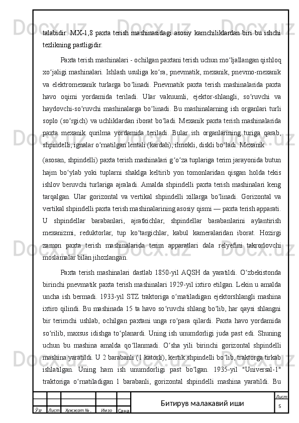 talabidir.   MX-1,8   paxta  terish   mashinasidagi   asosiy   kamchiliklardan  biri   bu   ishchi
tezlikning pastligidir.
Paxta terish mashinalari   - ochilgan paxtani terish uchun mo ljallangan qishloqʻ
xo jaligi mashinalari. Ishlash usuliga ko ra, pnevmatik, mexanik, pnevmo-mexanik	
ʻ ʻ
va   elektromexanik   turlarga   bo linadi.   Pnevmatik   paxta   terish   mashinalarida   paxta	
ʻ
havo   oqimi   yordamida   teriladi.   Ular   vakuumli,   ejektor-shlangli,   so ruvchi   va	
ʻ
haydovchi-so ruvchi   mashinalarga   bo linadi.   Bu   mashinalarning   ish   organlari   turli	
ʻ ʻ
soplo (so rgich) va uchliklardan iborat bo ladi. Mexanik paxta terish mashinalarida	
ʻ ʻ
paxta   mexanik   qurilma   yordamida   teriladi.   Bular   ish   organlarining   turiga   qarab,
shpindelli, ignalar o rnatilgan lentali (kardali), ilmokli, diskli bo ladi. Mexanik 	
ʻ ʻ
(asosan, shpindelli) paxta terish mashinalari g o za tuplariga terim jarayonida butun	
ʻ ʻ
hajm   bo ylab   yoki   tuplarni   shaklga   keltirib   yon   tomonlaridan   qisgan   holda   tekis	
ʻ
ishlov  beruvchi   turlariga  ajraladi.  Amalda  shpindelli   paxta  terish   mashinalari  keng
tarqalgan.   Ular   gorizontal   va   vertikal   shpindelli   xillarga   bo linadi.   Gorizontal   va	
ʻ
vertikal shpindelli paxta terish mashinalarining asosiy qismi — paxta terish apparati.
U   shpindellar   barabanlari,   ajratkichlar,   shpindellar   barabanlarini   aylantirish
mexanizmi,   reduktorlar,   tup   ko targichlar,   kabul   kameralaridan   iborat.   Hozirgi	
ʻ
zamon   paxta   terish   mashinalarida   terim   apparatlari   dala   relyefini   takrorlovchi
moslamalar bilan jihozlangan. 
Paxta   terish   mashinalari   dastlab   1850-yil   AQSH   da   yaratildi.   O zbekistonda	
ʻ
birinchi pnevmatik paxta terish mashinalari 1929-yil ixtiro etilgan. Lekin u amalda
uncha   ish   bermadi.   1933-yil   STZ   traktoriga   o rnatiladigan   ejektorshlangli   mashina	
ʻ
ixtiro qilindi. Bu mashinada 15 ta havo so ruvchi shlang bo lib, har qaysi shlangni	
ʻ ʻ
bir   terimchi   ushlab,   ochilgan   paxtani   unga   ro para   qilardi.   Paxta   havo   yordamida	
ʻ
so rilib, maxsus  idishga  to planardi. Uning ish unumdorligi  juda past  edi. Shuning	
ʻ ʻ
uchun   bu   mashina   amalda   qo llanmadi.   O sha   yili   birinchi   gorizontal   shpindelli	
ʻ ʻ
mashina yaratildi. U 2 barabanli (1 katorli), kertik shpindelli bo lib, traktorga tirkab	
ʻ
ishlatilgan.   Uning   ham   ish   unumdorligi   past   bo lgan.   1935-yil   "Universal-1"	
ʻ
traktoriga   o rnatiladigan   1   barabanli,   gorizontal   shpindelli   mashina   yaratildi.   Bu	
ʻ
  Ўзг Лист Хужжат № . Имзо
Сана Лист
   5Битирув малакавий иши