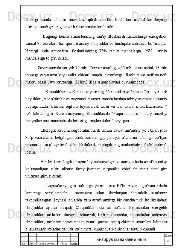 Xozirgi   kunda   tabiatni   muxofaza   qilish   vazifasi   tinchlikni   saqlashdan   keyingi
o‘rinda turadigan eng dolzarb muammolardan biridir.
                      Bugungi   kunda   atmosferaning   sun'iy   ifloslanish   manbalariga   energetika,
sanoat korxonalari, transport, maishiy chiqindilar va boshqalar sababchi bo lmoqda.ʻ
Hozirgi   unda   atmosfera   ifloslanishining   75%   tabiiy   manbalarga,   25%     sun'iy
manbalarga to g ri keladi.	
ʻ ʻ  
           Sayorramizda xar yili 70 mln. Tonna zaxarli gaz,50 mln tanna metal, 13 mln
tonnaga yaqin azot kuyuundisi chiqarilmoqda, okeanlarga 10 mln tanna neft' va neft'
maxsulotlari , suv xavzasiga  32 km3 iflos sanoat suvlari quyuulmoqda.
                      Respublikamiz   Konstitusiyasining   55-moddasiga   binoan   “er   ,   yer   osti
boyliklari, suv o‘simlik va xayvonot dunyosi xamda boshqa tabiiy zaxiralar umumiy
boyligimizdir.  Ulardan  oqilona  foydalanish  zarur   va  ular   davlat   muxofazasidadir   ”
deb   takidlangan.   Konstitusiyaning   50-moddasida   “Fuqorolar   atrof   –tabiy   muxitga
extiyotkorona munosabatda bshlishga majburdirlar ” deyilgan.
                     Ekologik axvolni sog‘lomlashtirish uchun davlat ma'muriy yo‘l bilan juda
ko‘p   vazifalarni   belgilagan.   Endi   xamma   gap   jamiyat   a'zolarini   tabiatga   bo‘lgan
munosabatini o‘zgartirishdadir. Kishilarda ekologik ong madaniyatini shakillantirish
lozim.
                     Har bir texnologik jarayon loyixalaniyotganda uning albatta atrof muxitga
ko‘rsatadigan   ta'siri   albatta   ilmiy   jixatdan   o‘rganilib   chiqilishi   shart   ekanligini
unitmasligimiz kerak.
                      Loyixalaniyotgan   traktorga   yarim   osma   PTM   sidagi     g‘o‘zani   ishchi
kameraga   yunaltiruvchi     mexanizm   bilan   jihozlangan   shpindelli   barabanni
takomillashgan     loyhasi   ishlarida   xam   atrof-muxitga   bir   qancha   turli   ko‘rinishdagi
chiqindilar   ajralib   chiqadi.   Chiqindilar   ikki   xil   bo‘ladi.   Birinchidan   energetik
chiqindilar   jumladan   shovqin,   tebranish,   turli   nurlanishlar,   ikkinchidan   ashyoviy
chiqindilar, jumladan oqova suvlar, zararli gazlar, qattiq chiqindi uyumlari. Metallar
bilan ishlash xolatlarida juda ko‘p metal chiqindilari-qirindilar ajralib chiqadi.
  Ўзг Лист Хужжат № . Имзо
Сана Лист
   59Битирув малакавий иши 