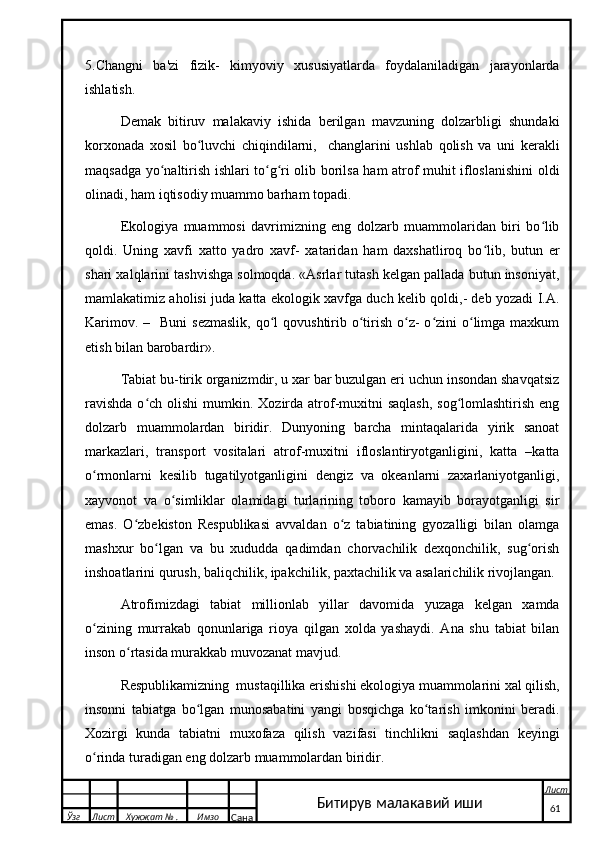 5.Changni   ba'zi   fizik-   kimyoviy   xususiyatlarda   foydalaniladigan   jarayonlarda
ishlatish.
Demak   bitiruv   malakaviy   ishida   berilgan   mavzuning   dolzarbligi   shundaki
korxonada   xosil   bo luvchi   chiqindilarni,     changlarini   ushlab   qolish   va   uni   kerakliʻ
maqsadga yo naltirish ishlari to g ri olib borilsa ham atrof muhit ifloslanishini oldi	
ʻ ʻ ʻ
olinadi, ham iqtisodiy muammo barham topadi. 
Ekologiya   muammosi   davrimizning   eng   dolzarb   muammolaridan   biri   bo lib	
ʻ
qoldi.   Uning   xavfi   xatto   yadro   xavf-   xataridan   ham   daxshatliroq   bo lib,   butun   er	
ʻ
shari xalqlarini tashvishga solmoqda. «Asrlar tutash kelgan pallada butun insoniyat,
mamlakatimiz aholisi juda katta ekologik xavfga duch kelib qoldi,- deb yozadi I.A.
Karimov. –   Buni  sezmaslik,  qo l  qovushtirib o tirish  o z-  o zini  o limga maxkum	
ʻ ʻ ʻ ʻ ʻ
etish bilan barobardir». 
Tabiat bu-tirik organizmdir, u xar bar buzulgan eri uchun insondan shavqatsiz
ravishda  o ch olishi  mumkin. Xozirda atrof-muxitni  saqlash,  sog lomlashtirish  eng	
ʻ ʻ
dolzarb   muammolardan   biridir.   Dunyoning   barcha   mintaqalarida   yirik   sanoat
markazlari,   transport   vositalari   atrof-muxitni   ifloslantiryotganligini,   katta   –katta
o rmonlarni   kesilib   tugatilyotganligini   dengiz   va   okeanlarni   zaxarlaniyotganligi,	
ʻ
xayvonot   va   o simliklar   olamidagi   turlarining   toboro   kamayib   borayotganligi   sir	
ʻ
emas.   O zbekiston   Respublikasi   avvaldan   o z   tabiatining   gyozalligi   bilan   olamga	
ʻ ʻ
mashxur   bo lgan   va   bu   xududda   qadimdan   chorvachilik   dexqonchilik,   sug orish	
ʻ ʻ
inshoatlarini qurush, baliqchilik, ipakchilik, paxtachilik va asalarichilik rivojlangan.
Atrofimizdagi   tabiat   millionlab   yillar   davomida   yuzaga   kelgan   xamda
o zining   murrakab   qonunlariga   rioya   qilgan   xolda   yashaydi.   Ana   shu   tabiat   bilan	
ʻ
inson o rtasida murakkab muvozanat mavjud.	
ʻ
Respublikamizning  mustaqillika erishishi ekologiya muammolarini xal qilish,
insonni   tabiatga   bo lgan   munosabatini   yangi   bosqichga   ko tarish   imkonini   beradi.	
ʻ ʻ
Xozirgi   kunda   tabiatni   muxofaza   qilish   vazifasi   tinchlikni   saqlashdan   keyingi
o rinda turadigan eng dolzarb muammolardan biridir.	
ʻ
  Ўзг Лист Хужжат № . Имзо
Сана Лист
   61Битирув малакавий иши 