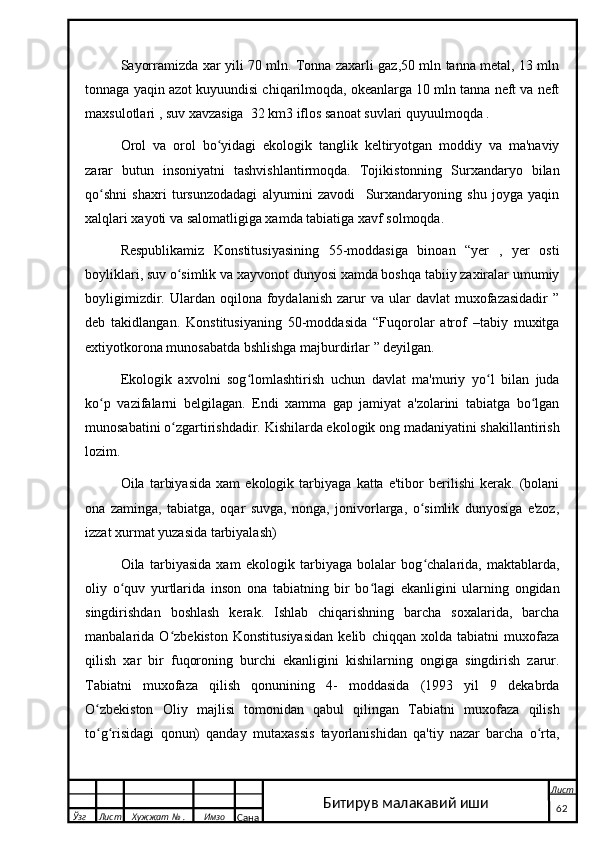 Sayorramizda xar yili 70 mln. Tonna zaxarli gaz,50 mln tanna metal, 13 mln
tonnaga yaqin azot kuyuundisi chiqarilmoqda, okeanlarga 10 mln tanna neft va neft
maxsulotlari , suv xavzasiga  32 km3 iflos sanoat suvlari quyuulmoqda .
Orol   va   orol   bo yidagi   ekologik   tanglik   keltiryotgan   moddiy   va   ma'naviyʻ
zarar   butun   insoniyatni   tashvishlantirmoqda.   Tojikistonning   Surxandaryo   bilan
qo shni   shaxri   tursunzodadagi   alyumini   zavodi     Surxandaryoning   shu   joyga   yaqin	
ʻ
xalqlari xayoti va salomatligiga xamda tabiatiga xavf solmoqda.
Respublikamiz   Konstitusiyasining   55-moddasiga   binoan   “yer   ,   yer   osti
boyliklari, suv o simlik va xayvonot dunyosi xamda boshqa tabiiy zaxiralar umumiy	
ʻ
boyligimizdir.  Ulardan  oqilona  foydalanish  zarur   va  ular   davlat   muxofazasidadir   ”
deb   takidlangan.   Konstitusiyaning   50-moddasida   “Fuqorolar   atrof   –tabiy   muxitga
extiyotkorona munosabatda bshlishga majburdirlar ” deyilgan.
Ekologik   axvolni   sog lomlashtirish   uchun   davlat   ma'muriy   yo l   bilan   juda	
ʻ ʻ
ko p   vazifalarni   belgilagan.   Endi   xamma   gap   jamiyat   a'zolarini   tabiatga   bo lgan	
ʻ ʻ
munosabatini o zgartirishdadir. Kishilarda ekologik ong madaniyatini shakillantirish	
ʻ
lozim.
Oila   tarbiyasida   xam   ekologik   tarbiyaga   katta   e'tibor   berilishi   kerak.   (bolani
ona   zaminga,   tabiatga,   oqar   suvga,   nonga,   jonivorlarga,   o simlik   dunyosiga   e'zoz,	
ʻ
izzat xurmat yuzasida tarbiyalash)
Oila   tarbiyasida   xam   ekologik   tarbiyaga   bolalar   bog chalarida,   maktablarda,
ʻ
oliy   o quv   yurtlarida   inson   ona   tabiatning   bir   bo lagi   ekanligini   ularning   ongidan	
ʻ ʻ
singdirishdan   boshlash   kerak.   Ishlab   chiqarishning   barcha   soxalarida,   barcha
manbalarida   O zbekiston   Konstitusiyasidan   kelib   chiqqan   xolda   tabiatni   muxofaza	
ʻ
qilish   xar   bir   fuqoroning   burchi   ekanligini   kishilarning   ongiga   singdirish   zarur.
Tabiatni   muxofaza   qilish   qonunining   4-   moddasida   (1993   yil   9   dekabrda
O zbekiston   Oliy   majlisi   tomonidan   qabul   qilingan   Tabiatni   muxofaza   qilish	
ʻ
to g risidagi   qonun)   qanday   mutaxassis   tayorlanishidan   qa'tiy   nazar   barcha   o rta,
ʻ ʻ ʻ
  Ўзг Лист Хужжат № . Имзо
Сана Лист
   62Битирув малакавий иши 