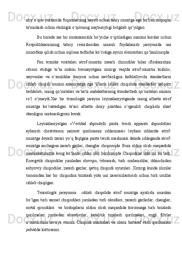 oliy o quv yurtlarida fuqorolarning xayoti uchun tabiy muxitga ega bo lish xuquqiniʻ ʻ
ta'minlash uchun ekologik o quvning majburiyligi belgilab qo yilgan.	
ʻ ʻ
Bu borada xar bir mutaxassislik bo yicha o qitiladigan maxsus kurslar uchun	
ʻ ʻ
Respublikamizning   tabiiy   resurslaridan   unumli   foydalanish   jaroyonida   uni
muxofaza qilish uchun oqilona tadbirlar ko rishga ayrim elementlari qo lanilmoqda.
ʻ ʻ
Fan   texnika   vositalari   atrof-muxitni   zararli   chiiindilar   bilan   ifloslanishini
istisno   etishga   to la   imkon   bermayotgani   xozirgi   vaqtda   atrof-muxitni   kishilir,	
ʻ
xayvonlar   va   o simliklar   dunyosi   uchun   xavfsizligini   kafolatlovchi   standartlarni	
ʻ
ishlab   chiqish   muxim   axamiyatga   ega.   Ularni   ishlab   chiqishda   standartlar   xalqoro
tashkiloti, uning qo mitalari va ba'zi malakatlarning stondartlash qo mitalari muxim	
ʻ ʻ
ro l   o ynaydi.Xar   bir   texnologik   jarayon   loyixalaniyotganda   uning   albatta   atrof	
ʻ ʻ
muxitga   ko rsatadigan   ta'siri   albatta   ilmiy   jixatdan   o rganilib   chiqilishi   shart	
ʻ ʻ
ekanligini unitmasligimiz kerak.
Loyixalaniyotgan   «Vertikal   shpindelli   paxta   terish   apparati   shpindellari
aylanish   chostotasini   nazorat   qurilmasini   ishlanmasi»   loyhasi   ishlarida   atrof-
muxitga deyarli zarari yo q faqtgina paxta terish mashinasi dalada ishlaganda atrof-	
ʻ
muxitga anchagina zararli gazlar, changlar chiqmoqda .Buni oldini olish maqsadida
mamlakatimizda   keng   ko lamli   ishlar   olib   borilmoqda   Chiqindilar   ikki   xil   bo ladi.
ʻ ʻ
Energetik   chiqindilar   jumladan   shovqin,   tebranish,   turli   nurlanishlar,   ikkinchidan
ashyoviy chiqindilar, zararli gazlar, qattiq chiqindi uyumlari..Xozirgi kunda olimlar
tomonidan   har   bir   chiqindini   tozalash   yoki   uni   zararsizlantirish   uchun   turli   usullar
ishlab chiqilgan. 
Texnologik   jarayonini     ishlab   chiqishda   atrof   muxitga   ajralishi   mumkin
bo lgan turli sanoat chiqindilari jumladan turli oksidlari, zaxarli gazlarlar, changlar,	
ʻ
metal   qirindilari     va   boshqalarni   oldini   olish   maqsadida   korxonaga   turli   tozalash
qurilmalari   jumladan   absorberlar,   katalitik   tozalash   qurilmalari,   engli   filtrlar
o rnatilishini tavsiya etamiz. Chiqindi manbalari va ularni bartaraf etish qurilmalari
ʻ
jadvalda keltiramiz. 