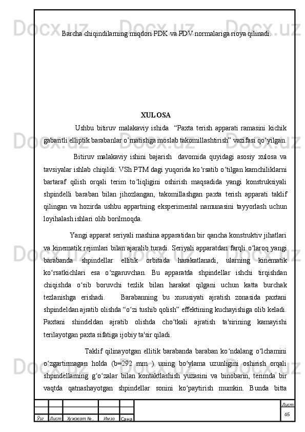 Barcha chiqindilarning miqdori PDK va PDV normalariga rioya qilinadi.
                                                                 XULOSA
                      Ushbu   bitiruv   malakaviy   ishida     “Paxta   terish   apparati   ramasini   kichik
gabaritli elliptik barabanlar o’rnatishga moslab takomillashtirish” vazifasi qo yilgan.ʻ
                    Bitiruv   malakaviy   ishini   bajarish     davomida   quyidagi   asosiy   xulosa   va
tavsiyalar ishlab chiqildi: VSh PTM dagi yuqorida ko rsatib o tilgan kamchiliklarni	
ʻ ʻ
bartaraf   qilish   orqali   terim   to liqligini   oshirish   maqsadida   yangi   konstruksiyali	
ʻ
shpindelli   baraban   bilan   jihozlangan,   takomillashgan   paxta   terish   apparati   taklif
qilingan   va   hozirda   ushbu   appartning   eksperimental   namunasini   tayyorlash   uchun
loyihalash ishlari olib borilmoqda.
             Yangi apparat seriyali mashina apparatidan bir qancha konstruktiv jihatlari
va kinematik rejimlari bilan ajaralib turadi. Seriyali apparatdan farqli o laroq yangi	
ʻ
barabanda   shpindellar   ellitik   orbitada   harakatlanadi,   ularning   kinematik
ko rsatkichlari   esa   o zgaruvchan.   Bu   apparatda   shpindellar   ishchi   tirqishdan	
ʻ ʻ
chiqishda   o sib   boruvchi   tezlik   bilan   harakat   qilgani   uchun   katta   burchak	
ʻ
tezlanishga   erishadi.       Barabanning   bu   xususiyati   ajratish   zonasida   paxtani
shpindeldan ajratib olishda “o zi tushib qolish” effektining kuchayishiga olib keladi.	
ʻ
Paxtani   shindeldan   ajratib   olishda   cho tkali   ajratish   ta'sirining   kamayishi	
ʻ
terilayotgan paxta sifatiga ijobiy ta'sir qiladi.
                              Taklif   qilinayotgan   ellitik   barabanda   baraban   ko ndalang   o lchamini	
ʻ ʻ
o zgartirmagan   holda   (b=292   mm   )   uning   bo ylama   uzunligini   oshirish   orqali	
ʻ ʻ
shpindellarning   g o zalar   bilan   kontaktlashish   yuzasini   va   binobarin,   terimda   bir	
ʻ ʻ
vaqtda   qatnashayotgan   shpindellar   sonini   ko paytirish   mumkin.   Bunda   bitta	
ʻ
  Ўзг Лист Хужжат № . Имзо
Сана Лист
   65