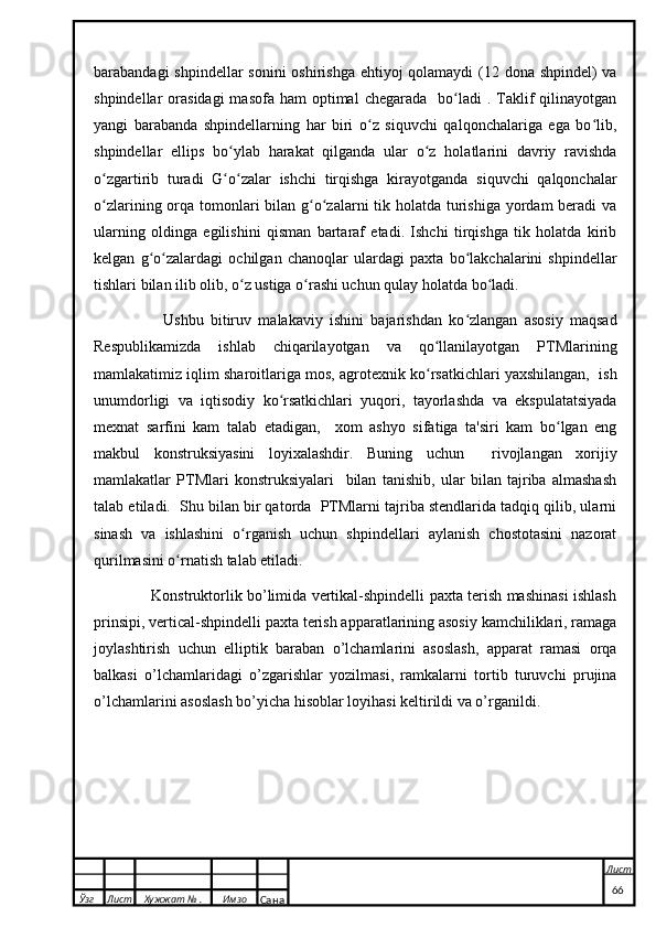 barabandagi shpindellar  sonini  oshirishga  ehtiyoj qolamaydi  (12 dona shpindel) va
shpindellar  orasidagi  masofa  ham   optimal   chegarada   bo ladi  .  Taklif   qilinayotganʻ
yangi   barabanda   shpindellarning   har   biri   o z   siquvchi   qalqonchalariga   ega   bo lib,	
ʻ ʻ
shpindellar   ellips   bo ylab   harakat   qilganda   ular   o z   holatlarini   davriy   ravishda	
ʻ ʻ
o zgartirib   turadi   G o zalar   ishchi   tirqishga   kirayotganda   siquvchi   qalqonchalar	
ʻ ʻ ʻ
o zlarining orqa tomonlari  bilan g o zalarni  tik holatda turishiga yordam beradi  va
ʻ ʻ ʻ
ularning   oldinga   egilishini   qisman   bartaraf   etadi.   Ishchi   tirqishga   tik   holatda   kirib
kelgan   g o zalardagi   ochilgan   chanoqlar   ulardagi   paxta   bo lakchalarini   shpindellar	
ʻ ʻ ʻ
tishlari bilan ilib olib, o z ustiga o rashi uchun qulay holatda bo ladi.	
ʻ ʻ ʻ
                    Ushbu   bitiruv   malakaviy   ishini   bajarishdan   ko zlangan   asosiy   maqsad	
ʻ
Respublikamizda   ishlab   chiqarilayotgan   va   qo llanilayotgan   PTMlarining	
ʻ
mamlakatimiz iqlim sharoitlariga mos, agrotexnik ko rsatkichlari yaxshilangan,  ish
ʻ
unumdorligi   va   iqtisodiy   ko rsatkichlari   yuqori,   tayorlashda   va   ekspulatatsiyada	
ʻ
mexnat   sarfini   kam   talab   etadigan,     xom   ashyo   sifatiga   ta'siri   kam   bo lgan   eng	
ʻ
makbul   konstruksiyasini   loyixalashdir.   Buning   uchun     rivojlangan   xorijiy
mamlakatlar   PTMlari   konstruksiyalari     bilan   tanishib,   ular   bilan   tajriba   almashash
talab etiladi.  Shu bilan bir qatorda  PTMlarni tajriba stendlarida tadqiq qilib, ularni
sinash   va   ishlashini   o rganish   uchun   shpindellari   aylanish   chostotasini   nazorat	
ʻ
qurilmasini o rnatish talab etiladi.	
ʻ
                       Konstruktorlik bo’limida vertikal-shpindelli paxta terish mashinasi ishlash
prinsipi, vertical-shpindelli paxta terish apparatlarining asosiy kamchiliklari, ramaga
joylashtirish   uchun   elliptik   baraban   o’lchamlarini   asoslash,   apparat   ramasi   orqa
balkasi   o’lchamlaridagi   o’zgarishlar   yozilmasi,   ramkalarni   tortib   turuvchi   prujina
o’lchamlarini asoslash bo’yicha hisoblar loyihasi keltirildi va o’rganildi.
  Ўзг Лист Хужжат № . Имзо
Сана Лист
   66 