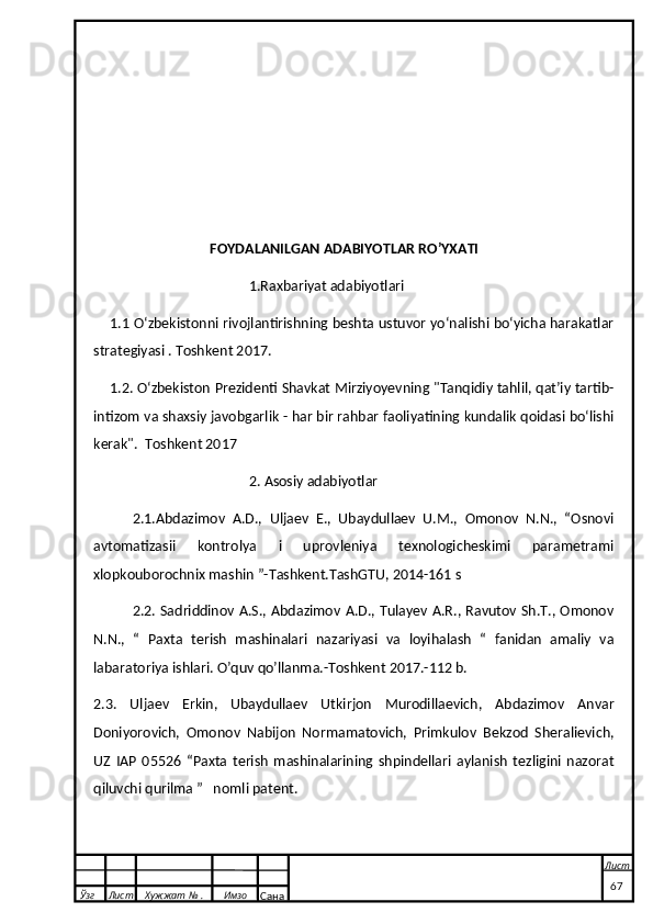 FOYDALANILGAN ADABIYOTLAR RO’YXATI
1.Raxbariyat adabiyotlari
     1.1 Oʻzbekistonni rivojlantirishning beshta ustuvor yoʻnalishi boʻyicha harakatlar
strategiyasi . Toshkent 2017. 
     1.2. Oʻzbekiston Prezidenti Shavkat Mirziyoyevning "Tanqidiy tahlil, qatʼiy tartib-
intizom va shaxsiy javobgarlik - har bir rahbar faoliyatining kundalik qoidasi boʻlishi
kerak".  Toshkent 2017 
2. Asosiy adabiyotlar
2.1.Abdazimov   A.D.,   Uljaev   E.,   Ubaydullaev   U.M.,   Omonov   N.N.,   “Osnovi
avtomatizasii   kontrolya   i   uprovleniya   texnologicheskimi   parametrami
xlopkouborochnix mashin ”-Tashkent.TashGTU, 2014-161 s
2.2. Sadriddinov A.S., Abdazimov A.D., Tulayev A.R., Ravutov Sh.T., Omonov
N.N.,   “   Paxta   terish   mashinalari   nazariyasi   va   loyihalash   “   fanidan   amaliy   va
labaratoriya ishlari. O’quv qo’llanma.-Toshkent 2017.-112 b. 
2.3.   Uljaev   Erkin,   Ubaydullaev   Utkirjon   Murodillaevich,   Abdazimov   Anvar
Doniyorovich,   Omonov   Nabijon   Normamatovich,   Primkulov   Bekzod   Sheralievich,
UZ   IAP   05526   “Paxta   terish   mashinalarining   shpindellari   aylanish   tezligini   nazorat
qiluvchi qurilma ”  nomli patent.
  Ўзг Лист Хужжат № . Имзо
Сана Лист
   67 