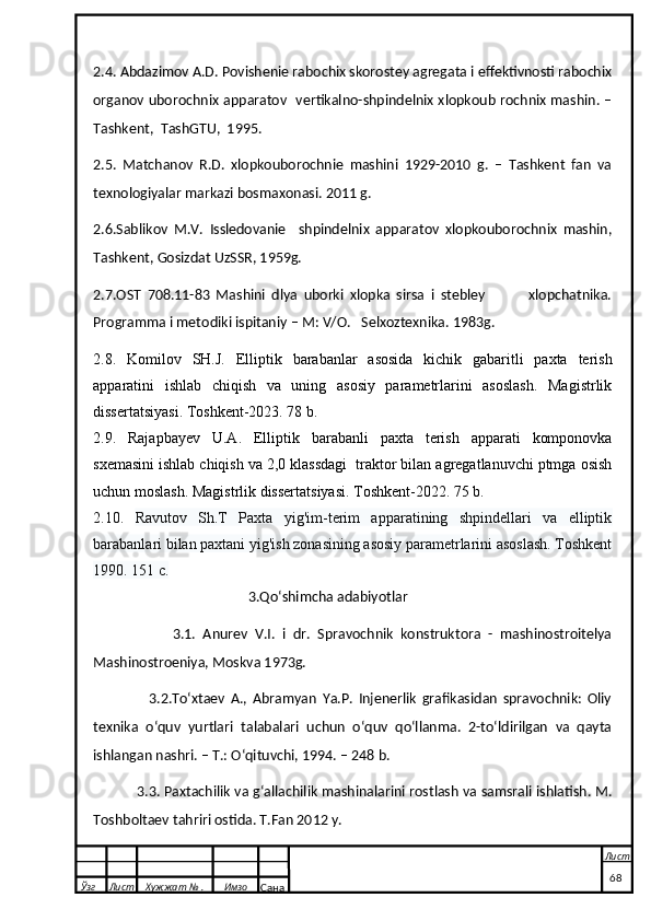 2.4. Abdazimov A.D. Povishenie rabochix skorostey agregata i effektivnosti rabochix
organov uborochnix apparatov   vertikalno-shpindelnix xlopkoub rochnix mashin. –
Tashkent,  TashGTU,  1995. 
2.5.   Matchanov   R.D.   xlopkouborochnie   mashini   1929-2010   g.   –   Tashkent   fan   va
texnologiyalar markazi bosmaxonasi. 2011 g.
2.6.Sablikov   M.V.   Issledovanie     shpindelnix   apparatov   xlopkouborochnix   mashin,
Tashkent, Gosizdat UzSSR, 1959g.
2.7.OST   708.11-83   Mashini   dlya   uborki   xlopka   sirsa   i   stebley               xlopchatnika.
Programma i metodiki ispitaniy – M: V/O.   Selxoztexnika. 1983g.
2.8.   Komilov   SH.J.   Elliptik   barabanlar   asosida   kichik   gabaritli   paxta   terish
apparatini   ishlab   chiqish   va   uning   asosiy   pаrametrlarini   asoslash.   Magistrlik
dissertatsiyasi. Toshkent-2023. 78 b.
2.9.   Rajapbayev   U.A.   Elliptik   barabanli   paxta   terish   apparati   komponovka
sxemasini ishlab chiqish va 2,0 klassdagi  traktor bilan agregatlanuvchi ptmga osish
uchun moslash.  Magistrlik dissertatsiyasi. Toshkent-2022. 75 b.
2.10.   Ravutov   Sh.T   Paxta   yig'im-terim   apparatining   shpindellari   va   elliptik
barabanlari bilan paxtani yig'ish zonasining asosiy parametrlarini asoslash. Toshkent
1990. 151 с.
3.Qoʻshimcha adabiyotlar
                      3.1.   Anurev   V.I.   i   dr.   Spravochnik   konstruktora   -   mashinostroitelya
Mashinostroeniya, Moskva 1973g.
                    3.2.Toʻxtaev   A.,   Abramyan   Ya.P.   Injenerlik   grafikasidan   spravochnik:   Oliy
texnika   oʻquv   yurtlari   talabalari   uchun   oʻquv   qoʻllanma.   2-toʻldirilgan   va   qayta
ishlangan nashri. – T.: Oʻqituvchi, 1994. – 248 b.
            3.3. Paxtachilik va gʻallachilik mashinalarini rostlash va samsrali ishlatish. M.
Toshboltaev tahriri ostida. T.Fan 2012 y.
  Ўзг Лист Хужжат № . Имзо
Сана Лист
   68 