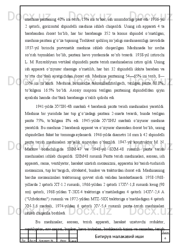 mashina paxtaning 40% ini terib, 15% ini to kar, ish unumdorligi past edi. 1936-yilʻ
2   qatorli,   gorizontal   shpindelli   mashina   ishlab   chiqarildi.   Uning   ish   apparati   4   ta
barabandan   iborat   bo lib,   har   bir   barabanga   352   ta   konus   shpindel   o rnatilgan;	
ʻ ʻ
mashina paxtani g o za tupining Toshkent qishloq xo jaligi mashinasozligi zavodida	
ʻ ʻ ʻ
1937-yil   birinchi   pnevmatik   mashina   ishlab   chiqarilgan.   Mashinada   bir   necha
so rish   tuynuklari   bo lib,   paxtani   havo   yordamida   so rib   terardi.   1938-yil   ixtirochi	
ʻ ʻ ʻ
L. M. Rozenblyum vertikal shpindelli paxta terish mashinalarini ixtiro qildi. Uning
ish   apparati   o ziyurar   shassiga   o rnatilib,   har   biri   32   shpindelli   ikkita   baraban   va	
ʻ ʻ
to rtta cho tkali ajratgichdan iborat edi. Mashina paxtaning 54—65% ini terib, 8—	
ʻ ʻ
15%   ini   to kardi.   Mashina   birmuncha   takomillashtirilgach,   terilgan   paxta   80.8%,	
ʻ
to kilgani   16.5%   bo ldi.   Asosiy   nuqsoni   terilgan   paxtaning   shpindelldan   qiyin	
ʻ ʻ
ajralishi hamda cho tkali barabanga o ralib qolishi edi.	
ʻ ʻ
1941-yilda   XVSH-4B   markali   4   barabanli   paxta   terish   mashinalari   yaratildi.
Mashina   bir   yurishda   har   tup   g o zadagi   paxtani   2-marta   terardi;   bunda   terilgan	
ʻ ʻ
paxta   75%,   to kilgani   8%   edi.   1945-yilda   XVSHU   markali   o ziyurar   mashina	
ʻ ʻ
yaratildi. Bu mashina 2 barabanli apparat va o ziyurar shassidan iborat bo lib, uning	
ʻ ʻ
shpindellari fakat bir tomonga aylanardi. 1946-yilda diametri 16   mm li 42 shpindelli
paxta   terish   mashinalari   xo jalik   sinovidan   o tkazildi.   1947-yil   konstruktor   M.   N.	
ʻ ʻ
Markov   boshchiligida   SXM-47   va   1948-yil   SXM-48   rusumli   paxta   terish
mashinalari  ishlab chiqarildi. SXM48 rusumli  Paxta terish mashinalari, asosan,  ish
apparati, rama, ventilyator, harakat uzatish mexanizmi, apparatni ko tarish-tushirish	
ʻ
mexanizmi, tup ko targich, obtekatel, bunker va traktordan iborat edi. Mashinaning	
ʻ
barcha   mexanizmlari   traktorning   quvvat   olish   validan   harakatlanardi.   1958-1968-
yillarda 2 qatorli XT-1.2 rusumli, 1966-yildan 2 qatorli 17XV-1,8 rusumli keng (90
sm)   qatorli,   1968-yildan   T-28X-4   traktoriga   o rnatiladigan   4   qatorli   14XV-2,4   A	
ʻ
("Uzbekistan") rusumli va 1972-yildan MTZ-50X traktoriga o rnatiladigan 4 qatorli	
ʻ
XN-3,6   markali,   1974-yildan   6   qatorli   XV-5,4   rusumli   paxta   terish   mashinalari
ishlab chiqarila boshladi.
Bu   mashinalar,   asosan,   terish   apparati,   harakat   uzatuvchi   reduktor,
ventilyator, suv nasosi, bunker, havo trubalari, boshkarish tizimi va ramadan, terish
  Ўзг Лист Хужжат № . Имзо
Сана Лист
    6Битирув малакавий иши 