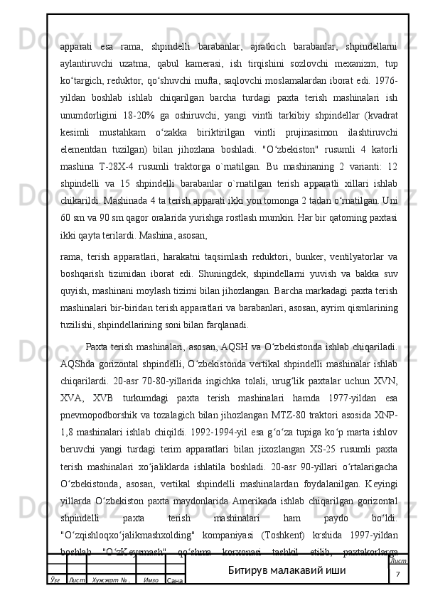 apparati   esa   rama,   shpindelli   barabanlar,   ajratkich   barabanlar,   shpindellarni
aylantiruvchi   uzatma,   qabul   kamerasi,   ish   tirqishini   sozlovchi   mexanizm,   tup
ko targich, reduktor, qo shuvchi  mufta, saqlovchi  moslamalardan iborat  edi. 1976-ʻ ʻ
yildan   boshlab   ishlab   chiqarilgan   barcha   turdagi   paxta   terish   mashinalari   ish
unumdorligini   18-20%   ga   oshiruvchi,   yangi   vintli   tarkibiy   shpindellar   (kvadrat
kesimli   mustahkam   o zakka   biriktirilgan   vintli   prujinasimon   ilashtiruvchi	
ʻ
elementdan   tuzilgan)   bilan   jihozlana   boshladi.   "O zbekiston"   rusumli   4   katorli	
ʻ
mashina   T-28X-4   rusumli   traktorga   o`rnatilgan.   Bu   mashinaning   2   varianti:   12
shpindelli   va   15   shpindelli   barabanlar   o`rnatilgan   terish   apparatli   xillari   ishlab
chikarildi. Mashinada 4 ta terish apparati ikki yon tomonga 2 tadan o rnatilgan. Uni	
ʻ
60 sm va 90 sm qagor oralarida yurishga rostlash mumkin. Har bir qatorning paxtasi
ikki qayta terilardi. Mashina, asosan, 
rama,   terish   apparatlari,   harakatni   taqsimlash   reduktori,   bunker,   ventilyatorlar   va
boshqarish   tizimidan   iborat   edi.   Shuningdek,   shpindellarni   yuvish   va   bakka   suv
quyish, mashinani moylash tizimi bilan jihozlangan. Barcha markadagi paxta terish
mashinalari bir-biridan terish apparatlari va barabanlari, asosan, ayrim qismlarining
tuzilishi, shpindellarining soni bilan farqlanadi.
Paxta terish mashinalari, asosan,  AQSH va O zbekistonda ishlab chiqariladi.	
ʻ
AQShda   gorizontal   shpindelli,   O zbekistonda   vertikal   shpindelli   mashinalar   ishlab	
ʻ
chiqarilardi.   20-asr   70-80-yillarida   ingichka   tolali,   urug lik   paxtalar   uchun   XVN,	
ʻ
XVA,   XVB   turkumdagi   paxta   terish   mashinalari   hamda   1977-yildan   esa
pnevmopodborshik  va tozalagich bilan jihozlangan  MTZ-80 traktori  asosida  XNP-
1,8   mashinalari   ishlab   chiqildi.   1992-1994-yil   esa   g o za   tupiga   ko p   marta   ishlov	
ʻ ʻ ʻ
beruvchi   yangi   turdagi   terim   apparatlari   bilan   jixozlangan   XS-25   rusumli   paxta
terish   mashinalari   xo jaliklarda   ishlatila   boshladi.   20-asr   90-yillari   o rtalarigacha	
ʻ ʻ
O zbekistonda,   asosan,   vertikal   shpindelli   mashinalardan   foydalanilgan.   Keyingi	
ʻ
yillarda   O zbekiston   paxta   maydonlarida   Amerikada   ishlab   chiqarilgan   gorizontal	
ʻ
shpindelli   paxta   terish   mashinalari   ham   paydo   bo ldi.	
ʻ
"O zqishloqxo jalikmashxolding"   kompaniyasi   (Toshkent)   krshida   1997-yildan	
ʻ ʻ
boshlab   "O zKeysmash"   qo shma   korxonasi   tashkil   etilib,   paxtakorlarga	
ʻ ʻ
  Ўзг Лист Хужжат № . Имзо
Сана Лист
    7Битирув малакавий иши 