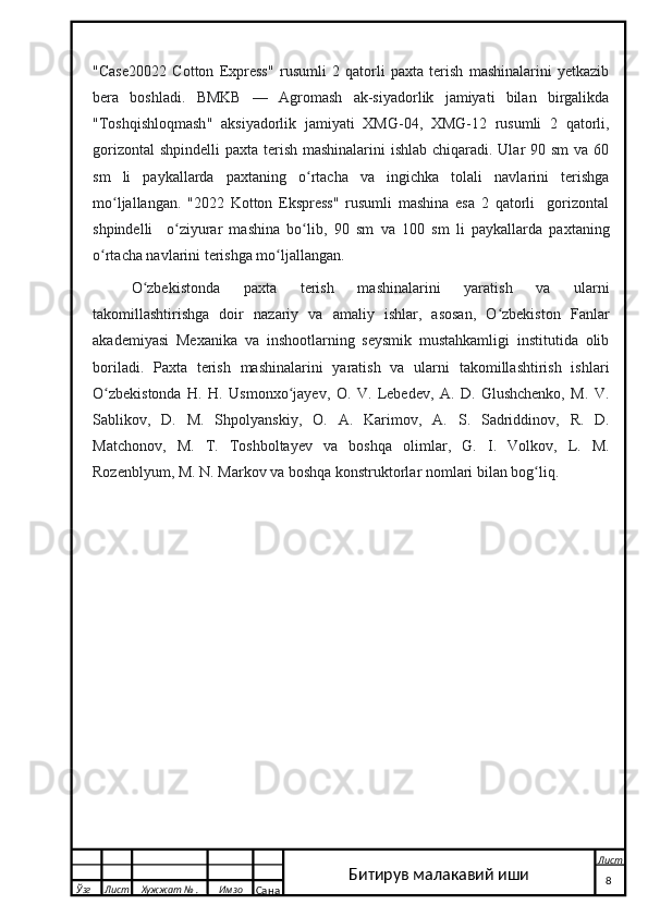 "Case20022   Cotton   Express"   rusumli   2   qatorli   paxta   terish   mashinalarini   yetkazib
bera   boshladi.   BMKB   —   Agromash   ak-siyadorlik   jamiyati   bilan   birgalikda
"Toshqishloqmash"   aksiyadorlik   jamiyati   XMG-04,   XMG-12   rusumli   2   qatorli,
gorizontal  shpindelli  paxta terish mashinalarini  ishlab chiqaradi. Ular 90 sm  va 60
sm   li   paykallarda   paxtaning   o rtacha   va   ingichka   tolali   navlarini   terishgaʻ
mo ljallangan.   "2022   Kotton   Ekspress"   rusumli   mashina   esa   2   qatorli     gorizontal	
ʻ
shpindelli     o ziyurar   mashina   bo lib,   90   sm   va   100   sm   li   paykallarda   paxtaning	
ʻ ʻ
o rtacha navlarini terishga mo ljallangan.	
ʻ ʻ
O zbekistonda   paxta   terish   mashinalarini   yaratish   va   ularni	
ʻ
takomillashtirishga   doir   nazariy   va   amaliy   ishlar,   asosan,   O zbekiston   Fanlar	
ʻ
akademiyasi   Mexanika   va   inshootlarning   seysmik   mustahkamligi   institutida   olib
boriladi.   Paxta   terish   mashinalarini   yaratish   va   ularni   takomillashtirish   ishlari
O zbekistonda   H.   H.   Usmonxo jayev,   O.   V.   Lebedev,   A.   D.   Glushchenko,   M.   V.	
ʻ ʻ
Sablikov,   D.   M.   Shpolyanskiy ,   O .   A .   Karimov ,   A .   S .   Sadriddinov ,   R .   D .
Matchonov ,   M .   T .   Toshboltayev   va   boshqa   olimlar ,   G .   I .   Volkov ,   L .   M .
Rozenblyum ,  M .  N .  Markov   va   boshqa   konstruktorlar   nomlari   bilan   bog ʻ liq .
 
  Ўзг Лист Хужжат № . Имзо
Сана Лист
    8Битирув малакавий иши 