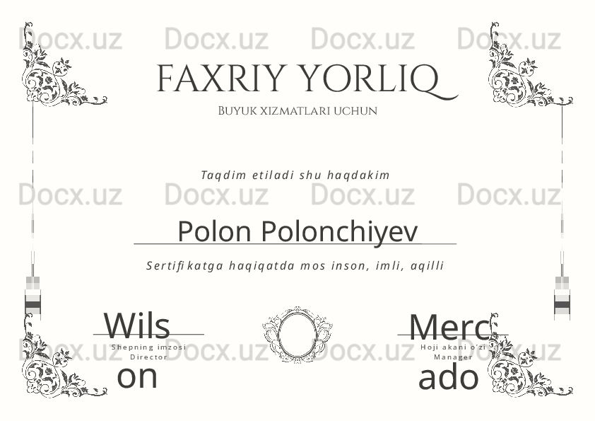 FAXRIY YORLIQ
Buyuk xizmatlari uchun
Polon Polonchiyev T a q d i m   e t i l a d i   s h u   h a q d a k i m
S e r t i fi k a t g a   h a q i q a t d a   m o s   i n s o n ,   i m l i ,   a q i l l i
D i r e c t o rS h e p n i n g   i m z o s i
M a n a g e rH o j i   a k a n i   o ’ z iWils
on Merc
ado 