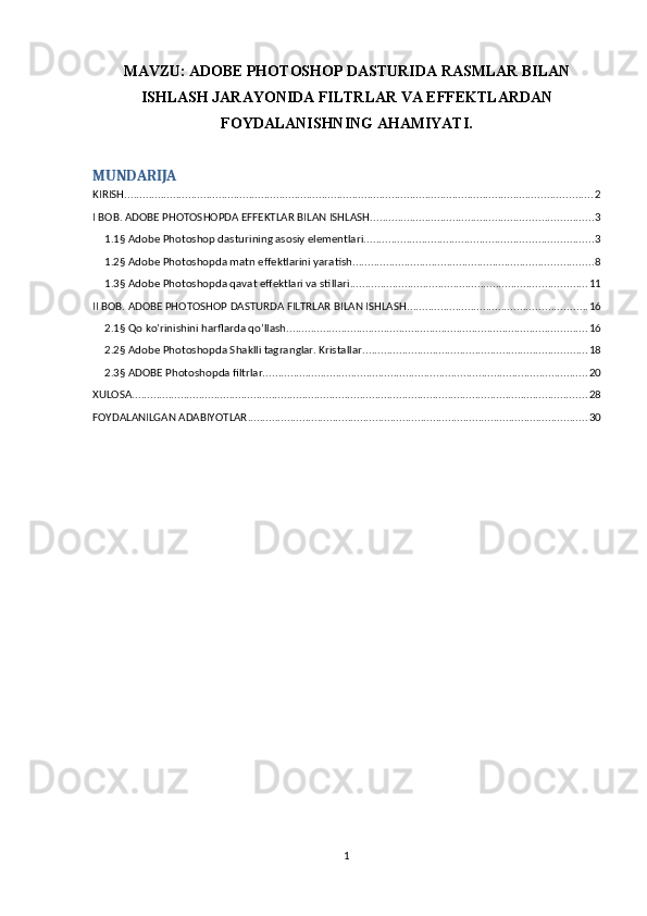 MAVZU:   ADOBE PHOTOSHOP DASTURIDA RASMLAR BILAN
ISHLASH JARAYONIDA FILTRLAR VA EFFEKTLARDAN
FOYDALANISHNING AHAMIYATI.
MUNDARIJA
KIRISH .......................................................................................................................................................... 2
I BOB. ADOBE PHOTOSHOPDA EFFEKTLAR BILAN ISHLASH ......................................................................... 3
1.1§ Adobe Photoshop dasturining asosiy elementlari. .......................................................................... 3
1.2§ Adobe Photoshopda matn effektlarini yaratish ............................................................................... 8
1.3§ Adobe Photoshopda qavat effektlari va stillari .............................................................................. 11
II BOB. ADOBE PHOTOSHOP DASTURDA FILTRLAR BILAN ISHLASH. .......................................................... 16
2.1§ Qo ko’rinishini harflarda qo’llash. .................................................................................................. 16
2.2§ Adobe Photoshopda Shaklli tagranglar. Kristallar. ......................................................................... 18
2.3§ ADOBE Photoshopda filtrlar. .......................................................................................................... 20
XULOSA ...................................................................................................................................................... 28
FOYDALANILGAN ADABIYOTLAR ................................................................................................................ 30
1