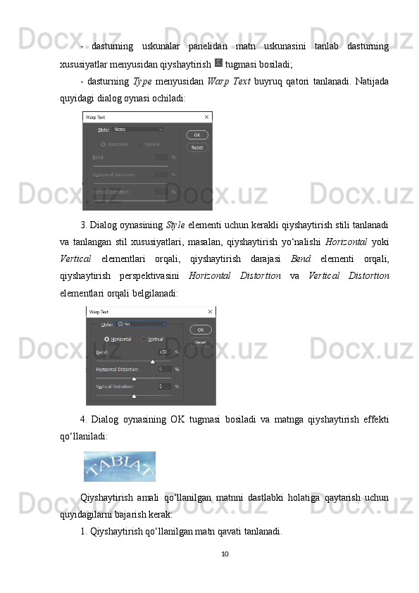 -   dasturning   uskunalar   panelidan   matn   uskunasini   tanlab   dasturning
xususiyatlar menyusidan qiyshaytirish   tugmasi bosiladi;
-   dasturning   Type   menyusidan   Warp   Text   buyruq   qatori   tanlanadi.   Natijada
quyidagi dialog oynasi ochiladi:
3. Dialog oynasining  Style  elementi uchun kerakli qiyshaytirish stili tanlanadi
va   tanlangan   stil   xususiyatlari,   masalan,   qiyshaytirish   yo‘nalishi   Horizontal   yoki
Vertical   elementlari   orqali,   qiyshaytirish   darajasi   Bend   elementi   orqali,
qiyshaytirish   perspektivasini   Horizontal   Distortion   va   Vertical   Distortion
elementlari orqali belgilanadi:
4.   Dialog   oynasining   OK   tugmasi   bosiladi   va   matnga   qiyshaytirish   effekti
qo‘llaniladi:
Qiyshaytirish   amali   qo‘llanilgan   matnni   dastlabki   holatiga   qaytarish   uchun
quyidagilarni bajarish kerak:
1. Qiyshaytirish qo‘llanilgan matn qavati tanlanadi.
10 
