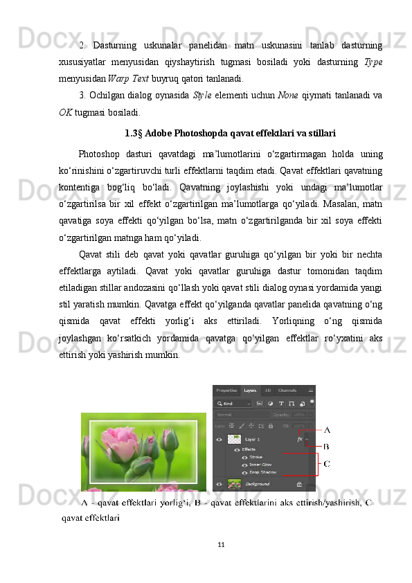 2.   Dasturning   uskunalar   panelidan   matn   uskunasini   tanlab   dasturning
xususiyatlar   menyusidan   qiyshaytirish   tugmasi   bosiladi   yoki   dasturning   Type
menyusidan  Warp Text  buyruq qatori tanlanadi.
3. Ochilgan dialog oynasida   Style   elementi uchun   None   qiymati tanlanadi va
OK  tugmasi bosiladi.
1.3 §  Adobe Photoshopda  qavat effektlari va stillari
Photoshop   dasturi   qavatdagi   ma’lumotlarini   o‘zgartirmagan   holda   uning
ko‘rinishini o‘zgartiruvchi turli effektlarni taqdim etadi. Qavat effektlari qavatning
kontentiga   bog‘liq   bo‘ladi.   Qavatning   joylashishi   yoki   undagi   ma’lumotlar
o‘zgartirilsa   bir   xil   effekt   o‘zgartirilgan   ma’lumotlarga   qo‘yiladi.   Masalan,   matn
qavatiga   soya   effekti   qo‘yilgan   bo‘lsa,   matn   o‘zgartirilganda   bir   xil   soya   effekti
o‘zgartirilgan matnga ham qo‘yiladi.
Qavat   stili   deb   qavat   yoki   qavatlar   guruhiga   qo‘yilgan   bir   yoki   bir   nechta
effektlarga   aytiladi.   Qavat   yoki   qavatlar   guruhiga   dastur   tomonidan   taqdim
etiladigan stillar andozasini qo‘llash yoki qavat stili dialog oynasi yordamida yangi
stil yaratish mumkin. Qavatga effekt qo‘yilganda qavatlar panelida qavatning o‘ng
qismida   qavat   effekti   yorlig‘i   aks   ettiriladi.   Yorliqning   o‘ng   qismida
joylashgan   ko‘rsatkich   yordamida   qavatga   qo‘yilgan   effektlar   ro‘yxatini   aks
ettirish yoki yashirish mumkin.
11