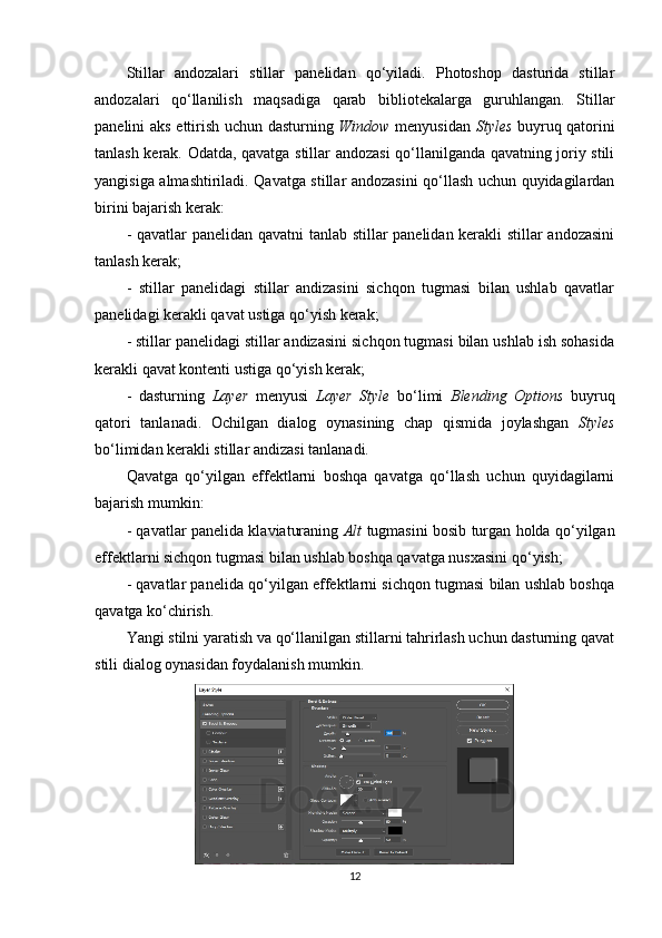 Stillar   andozalari   stillar   panelidan   qo‘yiladi.   Photoshop   dasturida   stillar
andozalari   qo‘llanilish   maqsadiga   qarab   bibliotekalarga   guruhlangan.   Stillar
panelini aks ettirish uchun dasturning   Window   menyusidan   Styles   buyruq qatorini
tanlash kerak. Odatda, qavatga stillar andozasi qo‘llanilganda qavatning joriy stili
yangisiga almashtiriladi. Qavatga stillar andozasini qo‘llash uchun quyidagilardan
birini bajarish kerak:
- qavatlar panelidan qavatni tanlab stillar panelidan kerakli stillar andozasini
tanlash kerak;
-   stillar   panelidagi   stillar   andizasini   sichqon   tugmasi   bilan   ushlab   qavatlar
panelidagi kerakli qavat ustiga qo‘yish kerak;
- stillar panelidagi stillar andizasini sichqon tugmasi bilan ushlab ish sohasida
kerakli qavat kontenti ustiga qo‘yish kerak;
-   dasturning   Layer   menyusi   Layer   Style   bo‘limi   Blending   Options   buyruq
qatori   tanlanadi.   Ochilgan   dialog   oynasining   chap   qismida   joylashgan   Styles
bo‘limidan kerakli stillar andizasi tanlanadi.
Qavatga   qo‘yilgan   effektlarni   boshqa   qavatga   qo‘llash   uchun   quyidagilarni
bajarish mumkin:
- qavatlar panelida klaviaturaning   Alt   tugmasini bosib turgan holda qo‘yilgan
effektlarni sichqon tugmasi bilan ushlab boshqa qavatga nusxasini qo‘yish;
- qavatlar panelida qo‘yilgan effektlarni sichqon tugmasi bilan ushlab boshqa
qavatga ko‘chirish.
Yangi stilni yaratish va qo‘llanilgan stillarni tahrirlash uchun dasturning qavat
stili dialog oynasidan foydalanish mumkin.
12 