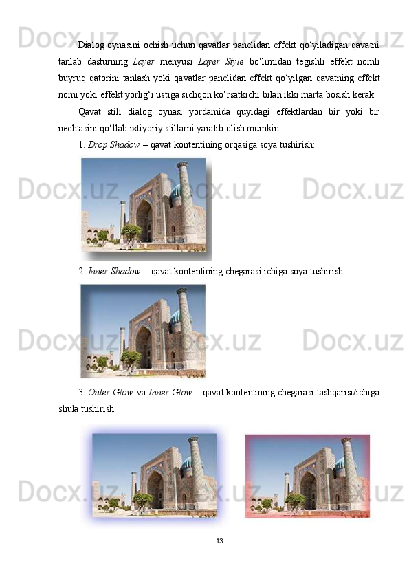 Dialog oynasini  ochish uchun qavatlar  panelidan effekt qo‘yiladigan qavatni
tanlab   dasturning   Layer   menyusi   Layer   Style   bo‘limidan   tegishli   effekt   nomli
buyruq   qatorini   tanlash   yoki   qavatlar   panelidan   effekt   qo‘yilgan   qavatning   effekt
nomi yoki effekt yorlig‘i ustiga sichqon ko‘rsatkichi bilan ikki marta bosish kerak.
Qavat   stili   dialog   oynasi   yordamida   quyidagi   effektlardan   bir   yoki   bir
nechtasini qo‘llab ixtiyoriy stillarni yaratib olish mumkin:
1.  Drop Shadow  – qavat kontentining orqasiga soya tushirish:
2.  Inner Shadow  – qavat kontentining chegarasi ichiga soya tushirish:
3.  Outer Glow  va  Inner Glow  – qavat kontentining chegarasi tashqarisi/ichiga
shula tushirish:
13