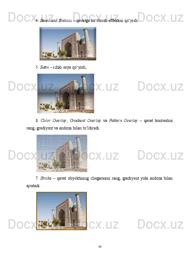 4.  Bevel and Emboss  – qavatga bo‘rtirish effektini qo‘yish:
5.  Satin  – ichki soya qo‘yish;
6.   Color   Overlay ,   Gradient   Overlay   va   Pattern   Overlay   –   qavat   kontentini
rang, gradiyent va andoza bilan to‘ldiradi:
7.   Stroke   –   qavat   obyektining   chegarasini   rang,   gradiyent   yoki   andoza   bilan
ajratadi:
14 