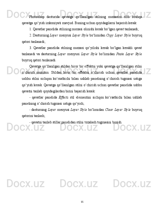 Photoshop   dasturida   qavatga   qo‘llanilgan   stilning   nusxasini   olib   boshqa
qavatga qo‘yish imkoniyati mavjud. Buning uchun quyidagilarni bajarish kerak:
1. Qavatlar panelida stilining nusxasi olinishi kerak bo‘lgan qavat tanlanadi;
2. Dasturning  Layer  menyusi  Layer Style  bo‘limidan  Copy Layer Style  buyruq
qatori tanlanadi;
3.   Qavatlar   panelida   stilning   nusxasi   qo‘yilishi   kerak   bo‘lgan   kerakli   qavat
tanlanadi   va   dasturning   Layer   menyusi   Layer   Style   bo‘limidan   Paste   Layer   Style
buyruq qatori tanlanadi.
Qavatga qo‘llanilgan stildan biror bir effektni yoki qavatga qo‘llanilgan stilni
o‘chirish   mumkin.   Stildan   biror   bir   effektni   o‘chirish   uchun   qavatlar   panelida
ushbu   stilni   sichqon   ko‘rsatkichi   bilan   ushlab   panelning   o‘chirish   tugmasi   ustiga
qo‘yish kerak. Qavatga qo‘llanilgan stilni o‘chirish uchun qavatlar panelida ushbu
qavatni tanlab quyidagilardan birini bajarish kerak:
-   qavatlar   panelida   Effects   stil   elementini   sichqon   ko‘rsatkichi   bilan   ushlab
panelning o‘chirish tugmasi ustiga qo‘yish;
- dasturning  Layer   menyusi   Layer Style   bo‘limidan   Clear Layer Style   buyruq
qatorini tanlash;
- qavatni tanlab stillar panelidan stilni tozalash tugmasini bosish.
15