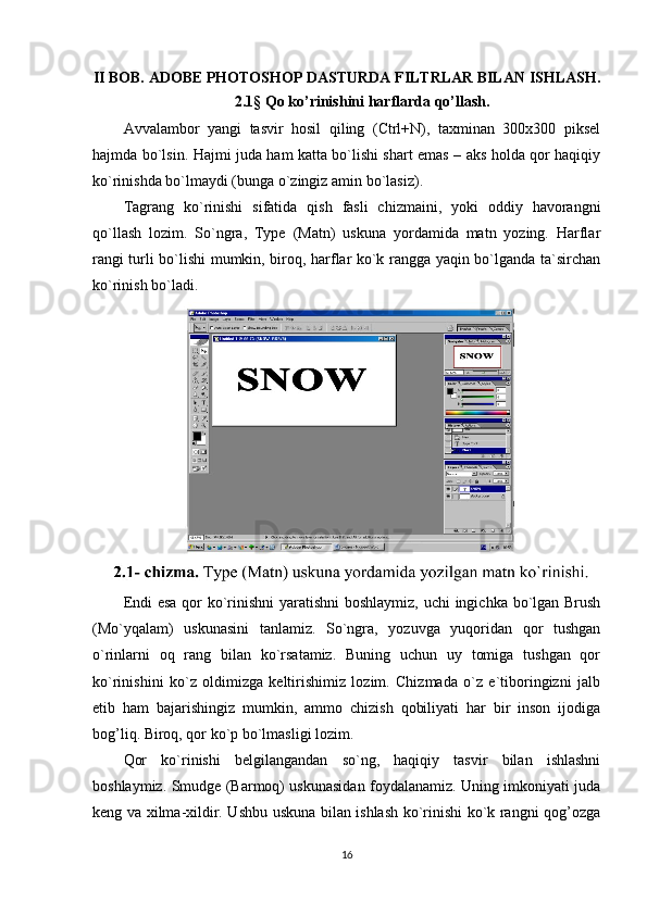 II BOB.  ADOBE PHOTOSHOP DASTURDA FILTRLAR BILAN ISHLASH .
2.1 §  Qo ko’rinishini harflarda qo’llash.
Avvalambor   yangi   tasvir   hosil   qiling   (Ctrl+N),   taxminan   300x300   piksel
hajmda bo`lsin. Hajmi juda ham katta bo`lishi shart emas – aks holda qor haqiqiy
ko`rinishda bo`lmaydi (bunga o`zingiz amin bo`lasiz).
Tagrang   ko`rinishi   sifatida   qish   fasli   chizmaini,   yoki   oddiy   havorangni
qo`llash   lozim.   So`ngra,   Type   (Matn)   uskuna   yordamida   matn   yozing.   Harflar
rangi turli bo`lishi mumkin, biroq, harflar ko`k rangga yaqin bo`lganda ta`sirchan
ko`rinish bo`ladi.
Endi  esa  qor ko`rinishni  yaratishni  boshlaymiz, uchi ingichka bo`lgan Brush
(Mo`yqalam)   uskunasini   tanlamiz.   So`ngra,   yozuvga   yuqoridan   qor   tushgan
o`rinlarni   oq   rang   bilan   ko`rsatamiz.   Buning   uchun   uy   tomiga   tushgan   qor
ko`rinishini   ko`z   oldimizga   keltirishimiz   lozim.   Chizmada   o`z   e`tiboringizni   jalb
etib   ham   bajarishingiz   mumkin,   ammo   chizish   qobiliyati   har   bir   inson   ijodiga
bog’liq. Biroq, qor ko`p bo`lmasligi lozim.
Qor   ko`rinishi   belgilangandan   so`ng,   haqiqiy   tasvir   bilan   ishlashni
boshlaymiz. Smudge (Barmoq) uskunasidan foydalanamiz. Uning imkoniyati juda
keng va xilma-xildir. Ushbu uskuna bilan ishlash ko`rinishi ko`k rangni qog’ozga
16