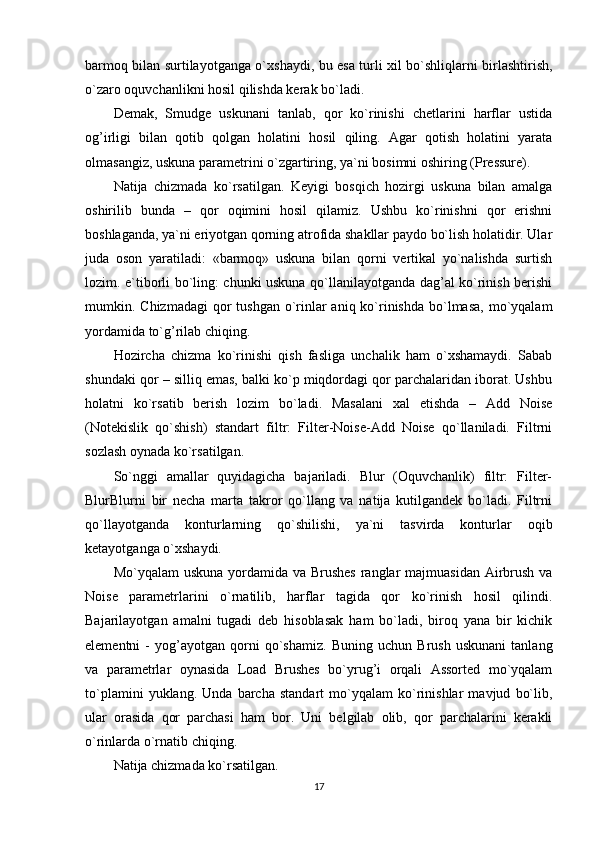 barmoq bilan surtilayotganga o`xshaydi, bu esa turli xil bo`shliqlarni birlashtirish,
o`zaro oquvchanlikni hosil qilishda kerak bo`ladi.
Demak,   Smudge   uskunani   tanlab,   qor   ko`rinishi   chetlarini   harflar   ustida
og’irligi   bilan   qotib   qolgan   holatini   hosil   qiling.   Agar   qotish   holatini   yarata
olmasangiz, uskuna parametrini o`zgartiring, ya`ni bosimni oshiring (Pressure). 
Natija   chizmada   ko`rsatilgan.   Keyigi   bosqich   hozirgi   uskuna   bilan   amalga
oshirilib   bunda   –   qor   oqimini   hosil   qilamiz.   Ushbu   ko`rinishni   qor   erishni
boshlaganda, ya`ni eriyotgan qorning atrofida shakllar paydo bo`lish holatidir. Ular
juda   oson   yaratiladi:   «barmoq»   uskuna   bilan   qorni   vertikal   yo`nalishda   surtish
lozim. e`tiborli bo`ling: chunki uskuna qo`llanilayotganda dag’al ko`rinish berishi
mumkin. Chizmadagi  qor  tushgan o`rinlar  aniq ko`rinishda  bo`lmasa,  mo`yqalam
yordamida to`g’rilab chiqing.
Hozircha   chizma   ko`rinishi   qish   fasliga   unchalik   ham   o`xshamaydi.   Sabab
shundaki qor – silliq emas, balki ko`p miqdordagi qor parchalaridan iborat. Ushbu
holatni   ko`rsatib   berish   lozim   bo`ladi.   Masalani   xal   etishda   –   Add   Noise
(Notekislik   qo`shish)   standart   filtr:   Filter-Noise-Add   Noise   qo`llaniladi.   Filtrni
sozlash oynada ko`rsatilgan.
So`nggi   amallar   quyidagicha   bajariladi.   Blur   (Oquvchanlik)   filtr:   Filter-
BlurBlurni   bir   necha   marta   takror   qo`llang   va   natija   kutilgandek   bo`ladi.   Filtrni
qo`llayotganda   konturlarning   qo`shilishi,   ya`ni   tasvirda   konturlar   oqib
ketayotganga o`xshaydi.
Mo`yqalam  uskuna yordamida va Brushes ranglar majmuasidan Airbrush va
Noise   parametrlarini   o`rnatilib,   harflar   tagida   qor   ko`rinish   hosil   qilindi.
Bajarilayotgan   amalni   tugadi   deb   hisoblasak   ham   bo`ladi,   biroq   yana   bir   kichik
elementni   -   yog’ayotgan   qorni   qo`shamiz.   Buning   uchun   Brush   uskunani   tanlang
va   parametrlar   oynasida   Load   Brushes   bo`yrug’i   orqali   Assorted   mo`yqalam
to`plamini   yuklang.   Unda   barcha   standart   mo`yqalam   ko`rinishlar   mavjud   bo`lib,
ular   orasida   qor   parchasi   ham   bor.   Uni   belgilab   olib,   qor   parchalarini   kerakli
o`rinlarda o`rnatib chiqing.
Natija chizmada ko`rsatilgan.
17