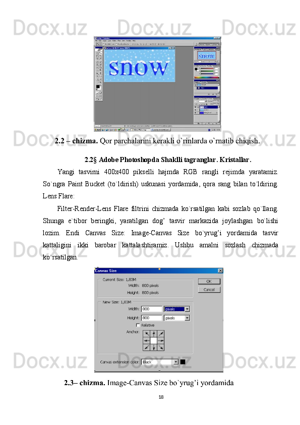 2.2§ Adobe Photoshopda Shaklli tagranglar. Kristallar.
Yangi   tasvirni   400x400   pikselli   hajmda   RGB   rangli   rejimda   yaratamiz.
So`ngra   Paint   Bucket   (to`ldirish)   uskunasi   yordamida,   qora   rang   bilan   to`ldiring.
Lens Flare:
Filter-Render-Lens   Flare   filtrini   chizmada   ko`rsatilgan   kabi   sozlab   qo`llang.
Shunga   e`tibor   beringki,   yaratilgan   dog’   tasvir   markazida   joylashgan   bo`lishi
lozim.   Endi   Canvas   Size:   Image-Canvas   Size   bo`yrug’i   yordamida   tasvir
kattaligini   ikki   barobar   kattalashtiramiz.   Ushbu   amalni   sozlash   chizmada
ko`rsatilgan.
18