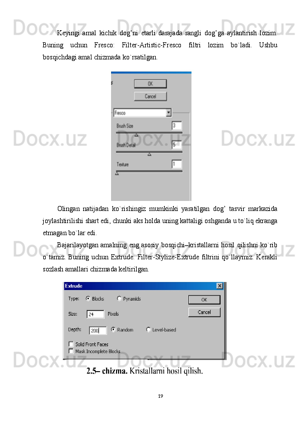 Keyingi   amal   kichik   dog’ni   etarli   darajada   rangli   dog’ga   aylantirish   lozim.
Buning   uchun   Fresco:   Filter-Artistic-Fresco   filtri   lozim   bo`ladi.   Ushbu
bosqichdagi amal chizmada ko`rsatilgan.
Olingan   natijadan   ko`rishingiz   mumkinki   yaratilgan   dog’   tasvir   markazida
joylashtirilishi shart edi, chunki aks holda uning kattaligi oshganda u to`liq ekranga
etmagan bo`lar edi.
Bajarilayotgan amalning eng asosiy bosqichi–kristallarni hosil qilishni ko`rib
o`tamiz. Buning uchun Extrude: Filter-Stylize-Extrude filtrini qo`llaymiz. Kerakli
sozlash amallari chizmada keltirilgan.
19