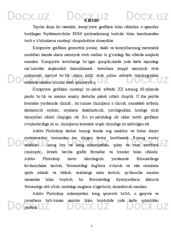 KIRISH
Tajriba   shuni   ko`rsatadiki,   komp’yuter   grafikasi   bilan   ishlashni   o`rganishni
boshlagan   foydalanuvchilar   EHM   qurilmalarining   tuzilishi   bilan   tanishmasdan
turib o`z bilimlarini mustaqil chuqurlashtira olmaydilar.
Kompyuter   grafikasi   geometrik   jismlar,   shakl   va   tamoyillarining   matematik
modellari   hamda   ularni   namoyish   etish   usullari   to`g’risidagi   fan   sifatida   aniqlash
mumkin.   Kompyuter   tasvirlariga   bo`lgan   qiziqish,ularda   juda   katta   hajmdagi
ma`lumotlar   saqlanishib   ilanizohlanadi:   tasvirlarni   yaqqol   namoyish   etish
imkoniyati   mavjud   bo`lib,   ularni   tahlil   etish   uchun   axborot   texnologiyalari
sohasida maxsus bilimlar talab qilinmaydi.q
Kompyuter   grafikasi   mustaqil   yo`nalish   sifatida   XX   asrning   60-yillarida
paydo   bo`ldi   va   maxsus   amaliy   dasturlar   paketi   ishlab   chiqildi.   O`sha   paytda
kesmalar   yordamida   chizish   ,   ko`rinmas   chiziqlarni   o`chirish,   murakkab   sirtlarni
akslantirish   usullari,   soyalarni   shakllantirish,   yoritilganlikni   hisobga   olish
tamoyillari   ishlab   chiqilgan   edi.   Bu   yo`nalishdagi   ilk   ishlar   rastrli   grafikani
rivojlantirishga ya`ni, chiziqlarini kesmalar orqali chizishga yo`naltirilgan edi.
Adobe   Photoshop   dasturi   hozirgi   kunda   eng   mashhur   va   butun   dunyo
mutaxassislari   tomonidan   tan   olingan   dastur   hisoblanadi.   Buning   asosiy
sabablari   -   uning   boy   va   keng   imkoniyatlari,   qulay   va   oson   interfeysi
(muloqoti),   deyarli   barcha   grafik   formatlar   va   tizimlar   bilan   ishlashi.
Adobe   Photoshop   tasvir   tahrirlagichi   yordamida   fotosuratlarga
ko'shimchalar   kiritish,   fotosuratdagi   dog'larni   o'chirish   va   eski   rasmlarni
qayta   ishlash   va   tiklash,   rasmlarga   matn   kiritish,   qo'shimcha   maxsus
samaralar   bilan   boyitish,   bir   fotosuratdagi   elyemyentlarni   ikkinchi
fotosuratga olib o'tish, suratdagi ranglarni o'zgartirish, almashtirish mumkin.
Adobe   Photoshop   imkoniyatlari   keng   qamrovli   bo'lib,   u   gazyeta   va
jurnallarni   turli-tuman   rasmlar   bilan   boyitishda   juda   katta   qulayliklar
yaratadi.
2
