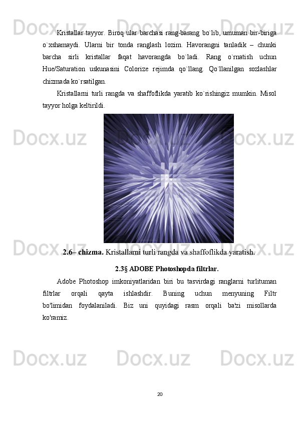 Kristallar   tayyor.  Biroq   ular   barchasi   rang-barang   bo`lib,  umuman   bir-biriga
o`xshamaydi.   Ularni   bir   tonda   ranglash   lozim.   Havorangni   tanladik   –   chunki
barcha   sirli   kristallar   faqat   havorangda   bo`ladi.   Rang   o`rnatish   uchun
Hue/Saturation   uskunasini   Colorize   rejimda   qo`llang.   Qo`llanilgan   sozlashlar
chizmada ko`rsatilgan.
Kristallarni   turli   rangda   va   shaffoflikda   yaratib   ko`rishingiz   mumkin.   Misol
tayyor holga keltirildi.
2.3 §  ADOBE Photoshopda filtrlar.
Adobe   Photoshop   imkoniyatlaridan   biri   bu   tasvirdagi   ranglarni   turlituman
filtrlar   orqali   qayta   ishlashdir.   Buning   uchun   menyuning   Filtr
bo'limidan   foydalaniladi.   Biz   uni   quyidagi   rasm   orqali   ba'zi   misollarda
ko'ramiz.
20