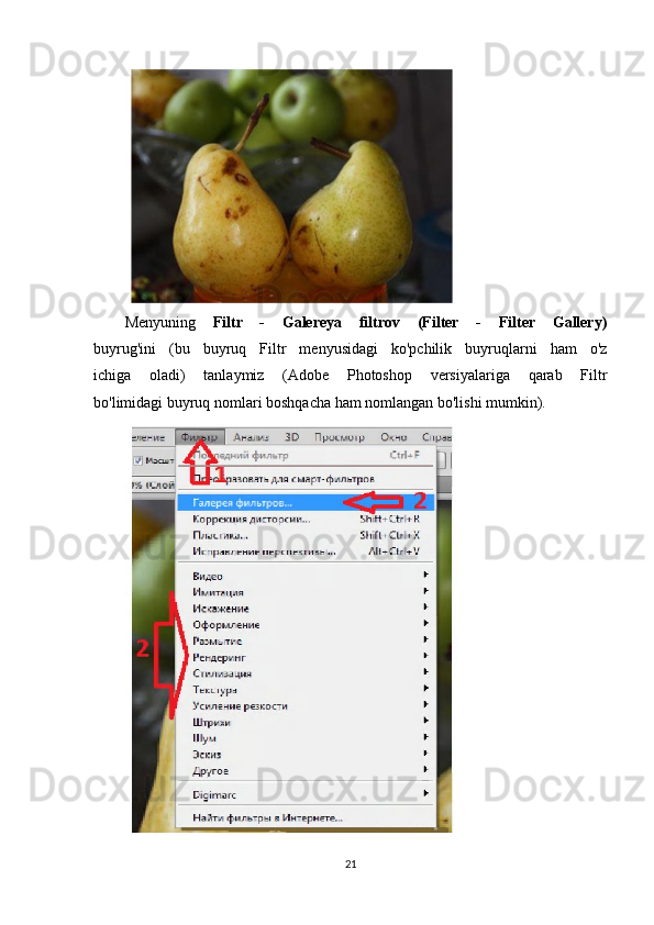 Menyuning   Filtr   -   Galereya   filtrov   (Filter   -   Filter   Gallery)
buyrug'ini   (bu   buyruq   Filtr   menyusidagi   ko'pchilik   buyruqlarni   ham   o'z
ichiga   oladi)   tanlaymiz   (Adobe   Photoshop   versiyalariga   qarab   Filtr
bo'limidagi buyruq nomlari boshqacha ham nomlangan bo'lishi mumkin).
21