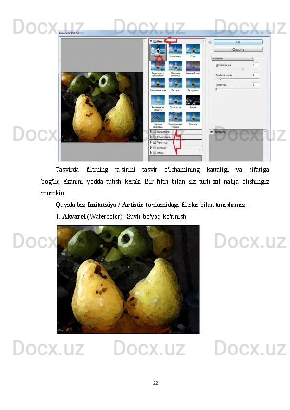 Tasvirda   filtrning   ta'sirini   tasvir   o'lchamining   kattaligi   va   sifatiga
bog'liq   ekanini   yodda   tutish   kerak.   Bir   filtri   bilan   siz   turli   xil   natija   olishingiz
mumkin.
Quyida biz  Imitatsiya / Artistic  to'plamidagi filtrlar bilan tanishamiz.
1.  Akvarel  (Watercolor)- Suvli bo'yoq ko'rinish:
22