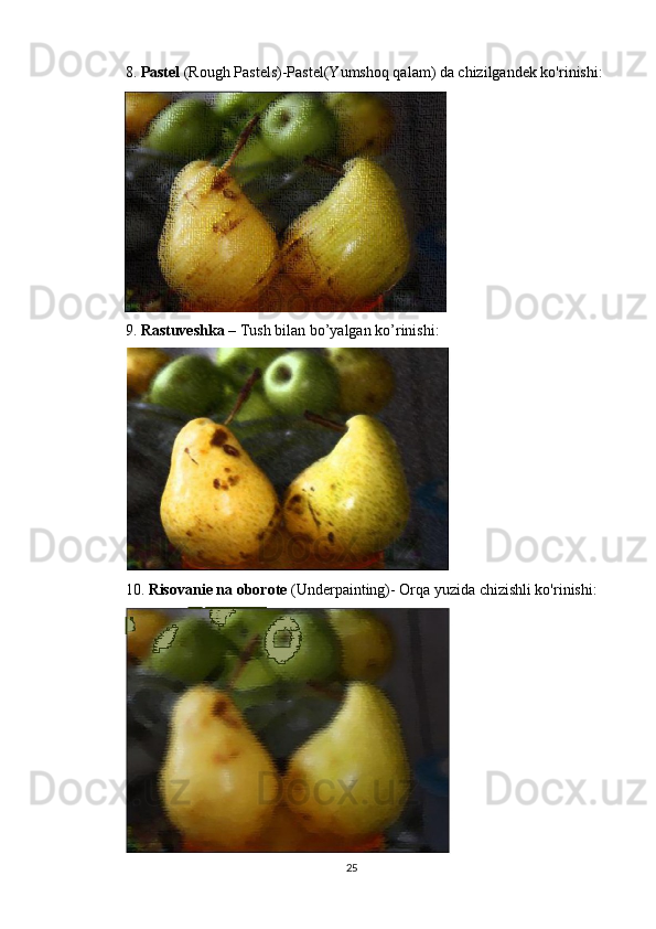 8.  Pastel  (Rough Pastels)-Pastel(Yumshoq qalam) da chizilgandek ko'rinishi:
9.  Rastuveshka –  Tush bilan bo’yalgan ko’rinishi:
10.  Risovanie na oborote  (Underpainting)- Orqa yuzida chizishli ko'rinishi:
25