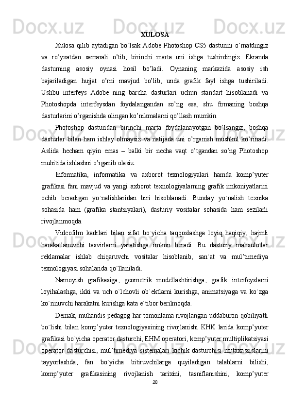 XULOSA
Xulosa   qilib  aytadigan   bo`lsak   Adobe  Photoshop   CS5   dasturini   o’rnatdingiz
va   ro’yxatdan   samarali   o’tib,   birinchi   marta   uni   ishga   tushirdingiz.   Ekranda
dasturning   asosiy   oynasi   hosil   bo’ladi.   Oynaning   markazida   asosiy   ish
bajariladigan   hujjat   o’rni   mavjud   bo’lib,   unda   grafik   fayl   ishga   tushiriladi.
Ushbu   interfeys   Adobe   ning   barcha   dasturlari   uchun   standart   hisoblanadi   va
Photoshopda   interfeysdan   foydalangandan   so’ng   esa,   shu   firmaning   boshqa
dasturlarini o’rganishda olingan ko’nikmalarni qo’llash mumkin.
Photoshop   dasturidan   birinchi   marta   foydalanayotgan   bo’lsangiz,   boshqa
dasturlar   bilan   ham   ishlay   olmaysiz   va   natijada   uni   o’rganish   mushkul   ko’rinadi.
Aslida   hecham   qiyin   emas   –   balki   bir   necha   vaqt   o’tgandan   so’ng   Photoshop
muhitida ishlashni o’rganib olasiz.
Informatika,   informatika   va   axborot   texnologiyalari   hamda   komp’yuter
grafikasi   fani   mavjud   va   yangi   axborot   texnologiyalarning   grafik   imkoniyatlarini
ochib   beradigan   yo`nalishlaridan   biri   hisoblanadi.   Bunday   yo`nalish   texnika
sohasida   ham   (grafika   stantsiyalari),   dasturiy   vositalar   sohasida   ham   sezilarli
rivojlanmoqda.
Videofilm   kadrlari   bilan   sifat   bo`yicha   taqqoslashga   loyiq   haqiqiy,   hajmli
harakatlanuvchi   tasvirlarni   yaratishga   imkon   beradi.   Bu   dasturiy   mahsulotlar
reklamalar   ishlab   chiqaruvchi   vositalar   hisoblanib,   san`at   va   mul’timediya
texnologiyasi sohalarida qo`llaniladi.
Namoyish   grafikasiga,   geometrik   modellashtirishga,   grafik   interfeyslarni
loyihalashga,   ikki   va   uch   o`lchovli   ob`ektlarni   kurishga,   animatsiyaga   va   ko`zga
ko`rinuvchi harakatni kurishga kata e`tibor berilmoqda.
Demak, muhandis-pedagog har tomonlama rivojlangan uddaburon qobiliyatli
bo`lishi   bilan   komp’yuter   texnologiyasining   rivojlanishi   KHK   larida   komp’yuter
grafikasi bo`yicha operator dasturchi, EHM operatori, komp’yuter multiplikatsiyasi
operator   dasturchisi,   mul’timediya   sistemalari   kichik   dasturchisi   mutaxassislarini
tayyorlashda,   fan   bo`yicha   bitiruvchilarga   quyiladigan   talablarni   bilishi,
komp’yuter   grafikasining   rivojlanish   tarixini,   tasniflanishini,   komp’yuter
28 