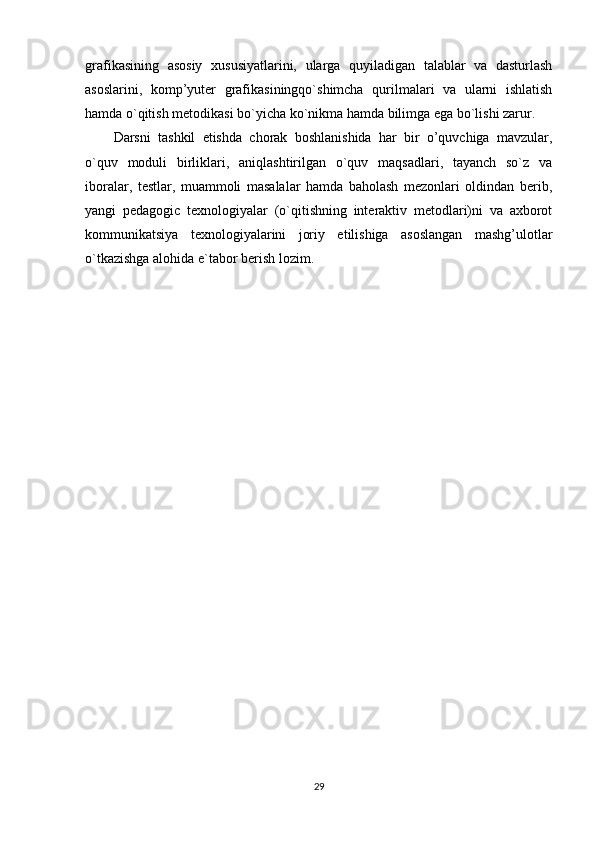 grafikasining   asosiy   xususiyatlarini,   ularga   quyiladigan   talablar   va   dasturlash
asoslarini,   komp’yuter   grafikasiningqo`shimcha   qurilmalari   va   ularni   ishlatish
hamda o`qitish metodikasi bo`yicha ko`nikma hamda bilimga ega bo`lishi zarur.
Darsni   tashkil   etishda   chorak   boshlanishida   har   bir   o’quvchiga   mavzular,
o`quv   moduli   birliklari,   aniqlashtirilgan   o`quv   maqsadlari,   tayanch   so`z   va
iboralar,   testlar,   muammoli   masalalar   hamda   baholash   mezonlari   oldindan   berib,
yangi   pedagogic   texnologiyalar   (o`qitishning   interaktiv   metodlari)ni   va   axborot
kommunikatsiya   texnologiyalarini   joriy   etilishiga   asoslangan   mashg’ulotlar
o`tkazishga alohida e`tabor berish lozim.
29