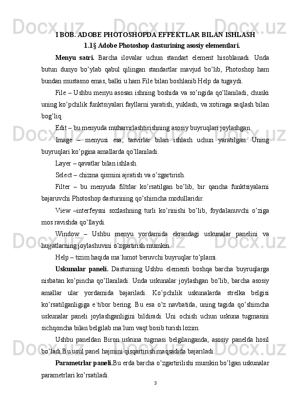 I BOB. ADOBE PHOTOSHOPDA EFFEKTLAR BILAN ISHLASH
1.1 §  Adobe Photoshop dasturining asosiy elementlari.
Menyu   satri.   Barcha   ilovalar   uchun   standart   element   hisoblanadi.   Unda
butun   dunyo   bo’ylab   qabul   qilingan   standartlar   mavjud   bo’lib,   Photoshop   ham
bundan mustasno emas, balki u ham File bilan boshlanib Help da tugaydi.
File – Ushbu menyu asosan ishning boshida va so’ngida qo’llaniladi, chunki
uning ko’pchilik funktsiyalari fayllarni yaratish, yuklash, va xotiraga saqlash bilan
bog’liq.
Edit – bu menyuda muharrirlashtirishning asosiy buyruqlari joylashgan.
Image   –   menyusi   esa,   tasvirlar   bilan   ishlash   uchun   yaratilgan.   Uning
buyruqlari ko’pgina amallarda qo’llaniladi.
Layer – qavatlar bilan ishlash.
Select – chizma qismini ajratish va o’zgartirish.
Filter   –   bu   menyuda   filtrlar   ko’rsatilgan   bo’lib,   bir   qancha   funktsiyalarni
bajaruvchi Photoshop dasturining qo’shimcha modullaridir.
View   –interfeysni   sozlashning   turli   ko’rinishi   bo’lib,   foydalanuvchi   o’ziga
mos ravishda qo’llaydi.
Window   –   Ushbu   menyu   yordamida   ekrandagi   uskunalar   panelini   va
hujjatlarning joylashuvini o’zgartirish mumkin.
Help – tizim haqida ma`lumot beruvchi buyruqlar to’plami.
Uskunalar   paneli.   Dasturning   Ushbu   elementi   boshqa   barcha   buyruqlarga
nisbatan   ko’pincha   qo’llaniladi.   Unda   uskunalar   joylashgan   bo’lib,   barcha   asosiy
amallar   ular   yordamida   bajariladi.   Ko’pchilik   uskunalarda   strelka   belgisi
ko’rsatilganligiga   e`tibor   bering.   Bu   esa   o’z   navbatida,   uning   tagida   qo’shimcha
uskunalar   paneli   joylashganligini   bildiradi.   Uni   ochish   uchun   uskuna   tugmasini
sichqoncha bilan belgilab ma`lum vaqt bosib turish lozim. 
Ushbu   paneldan   Biron   uskuna   tugmasi   belgilanganda,   asosiy   panelda   hosil
bo’ladi.Bu usul panel hajmini qisqartirish maqsadida bajariladi.
Parametrlar paneli. Bu erda barcha o’zgartirilishi mumkin bo’lgan uskunalar
parametrlari ko’rsatiladi.
3 