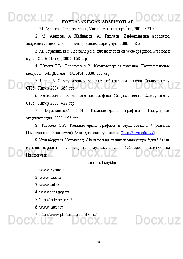 FOYDALANILGAN ADABIYOTLAR
1. М. Арипов. Информатика, Университет нашриеaти, 2001. 320 б.
2.   М.   Арипов,   А   Ҳайдаров,   А.   Тиллаев.   Информатика   асослари,
a кадемик лицей ва касб – ҳунар коллежлари учун. 2000. 238 б.
3. М. Стразницкас. Photoshop 5.5 для подготовки Web-графики. Учебный
курс –СП б: Питер, 2000. 168 стр.
4.   Шикин   Е.В.,   Бересков   А.В.,   Компьютерная   графика.   Полигональные
модули. – М.: Диалог – МИФИ, 2000. 123 стр.
5. Левин А. Самоучитель компьютерной графики и звука. Самоучитель.
СПб.: Питер 2004. 365 стр.
6.   Рейинбоу   В.   Компьютерная   графика.   Энциклопедия.   Самоучитель.
СПб.: Питер 2003. 422 стр.
7.   Мураховский   В.И.   Компьютерная   графика.   Популярная
энциклопедия. 2002. 456 стр.
8.   Тавбоев   С.А.   Компьютерная   графика   и   мультимедиа   /   (Жиззах
Политехника Институти). Методические указания. ( http://ziyo.edu.uz/ ).
9.  Игамбердиев   Холмурод . / Чузилиш   ва   сиилиш /  мавзусида   бўлиб   барча
йўналишлардаги   талабаларига   мўлжалланган .   ( Жиззах   Политехника
Институти ). 
Internet saytlar
1. www.ziyonet.uz
2. www.nuu.uz
3. www.tuit.uz
4. www.pedagog.uz/
5. http://informica.ru/
6. www.intuit.ru
7. http://www.photoshop-master.ru/ .
30 