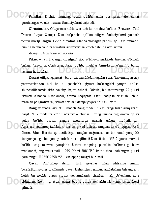 Panellar.   Kichik   hajmdagi   oyna   bo’lib,   unda   boshqaruv   elementlari
guruhlangan va ular maxsus funktciyalarni bajaradi.
O’rnatmalar.   O’zgarmas  holda  ular  uch  ko’rinishda  bo’ladi:  Browser,  Tool
Presets,   Layer   Comps.   Ular   ko’pincha   qo’llaniladigan   funktciyalarni   yuklash
uchun  mo’ljallangan.   Lekin  o’rnatma   sifatida  xoxlagan  panelni  qo’llash  mumkin,
buning uchun panelni o’rnatmalar ro’yxatiga ko’chirishning o’zi kifoya.
Asosiy tushunchalar va iboralar.
Piksel   –   rastrli   (rangli   chizilgan)   ikki   o’lchovli   grafikada   tasvirni   o’lchash
birligi.   Tasvir   tarkibidagi   nuqtalar   bo’lib,   nuqtalar   birin-ketin   o’rnatilib   butun
tasvirni hosil qiladi.
Ruxsat etilgan qiymat – bir birlik uzunlikda nuqtalar soni. Tasvirning asosiy
parametrlaridan   biri   bo’lib,   qanchalik   qiymat   ko’rsatgichi   yuqori   bo’lsa,
shunchalik   tasvir   sifati   va   fayl   hajmi   oshadi.   Odatda,   bir   santimetrga   72   piksel
qiymati   o’rtacha   hisoblanadi,   ammo   haqiqatda   sifatli   natijaga   erishish   uchun,
masalan poligrafiyada, qiymat sezilarli daraja yuqori bo’lishi lozim.
Ranglar   modellari .RGB   modeli.Rang   modeli   piksel   rangi   bilan   aniqlanadi.
Faqat   RGB   modelini   ko’rib   o’tamiz   –   chunki,   hozirgi   kunda   eng   ommabop   va
qulay   bo’lib,   asosan   rangni   monitorga   uzatish   uchun   mo’ljallangan.
Agar   uni   soddaroq   izohlasak,   har   bir   piksel   uch   xil   rangdan   tarkib   topgan:   Red,
Green,   Blue.   Barcha   qo’llaniladigan   ranglar   majmuasi   har   bir   kanal   yorqinlik
darajasiga   ega   bo’lganligi   sabab   hosil   qilinadi.Ular   0   dan   255.0   gacha   mavjud
bo’lib–   eng   minimal   yorqinlik   Ushbu   rangning   pikselda   bo’lmasligi   bilan
izohlanadi,   eng   maksimali   -   255.   Ya`ni   R0G0B0   ko’rinishda   izohlangan   piksel
qora rangni, R255G255B255 – esa oppoq rangni bildiradi.
Qavat .   Photoshop   dasturi   turli   qavatlar   bilan   ishlashga   imkon
beradi.Kompyuter   grafikasida   qavat   tushunchasi   nimani   anglatishini   bilsangiz,   u
holda   bir   nechta   yupqa   shisha   qoplamalarida   chizilgan   turli   ob`ektlarni   ko’z
oldingizga   keltiring.   Agar   ularni   birbiri   ustiga   joylashtirsak   yangi   tasvir   hosil
qilinadi.
4