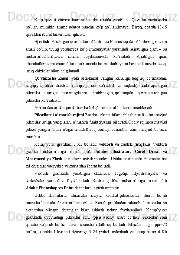 Ko’p   qavatli   chizma   ham   xuddi   shu   usulda   yaratiladi.   Qavatlar   yuztagacha
bo’lishi   mumkin,  ammo  odatda   buncha  ko’p  qo’llanilmaydi.  Biroq,  odatda  10-15
qavatdan iborat tasvir hosil qilinadi.
Ajratish . Ajratilgan qism bilan ishlash– bu Photoshop da ishlashning muhim
amali  bo’lib, uning yordamida ko’p imkoniyatlar  yaratiladi. Ajratilgan qism  – bu
muharrirlashtiriluvchi   sohani   foydalanuvchi   ko’rsatadi.   Ajratilgan   qism
«harakatlanuvchi chumolilar» ko’rinishda ko’rsatiladi, ya`ni harakatlanuvchi uzuq-
uzuq chiziqlar bilan belgilanadi.
Qo’shimcha   kanal ,   yoki   alfa-kanal,   ranglar   kanaliga   bog’liq   bo’lmasdan,
xaqiqiy   ajratish   shaklidir   (aniqrogi,   uni   ko’rsatish   va   saqlash),   unda   ajratilgan
piksellar oq rangda, qora rangda esa – ajratilmagan, qo’lrangda – qisman ajratilgan
piksellar ko’rsatiladi.
Ammo dastur darajasida barcha belgilanishlar alfa –kanal hisoblanadi.
Piksellarni o’rnatish rejimi. Barcha uskuna bilan ishlash amali – bu mavjud
piksellar ustiga yangilarini o’rnatish funktciyasini bildiradi.Oddiy rejimda mavjud
piksel   yangisi   bilan   o’zgartiriladi.Biroq   boshqa   variantlar   xam   mavjud   bo’lishi
mumkin.
Komp’yuter   grafikasi   2   xil   bo`ladi:   vektorli   va   rastrli   (nuqtali) .   Vektorli
grafika   muharrirlariga   misol   qilib   Adobe   Illustrator,   Corel   Draw   va
Macromediya Flash   dasturlarni aytish mumkin. Ushbu dasturlarda chizmalar har
xil chiziqlar vaqiyshiq vektorlardan iborat bo`ladi.
Vektorli   grafikada   yaratilgan   chizmalar   logotip,   illyustratsiyalar   va
zastavkalar   yaratishda   foydalaniladi.   Rastrli   grafika   muharrirlariga   misol   qilib
Adobe Photoshop va Paint  dasturlarni aytish mumkin.
Ushbu   dastrularda   chizmalar   mayda   kvadrat-piksellardan   iborat   bo`lib
mozaika holatida chizmani  hosil  qiladi. Rastrli  grafikadan rakamli  fotosuratlar va
skanerdan   olingan   chizmalar   bilan   ishlash   uchun   foydalaniladi.   Komp’yuter
grafikada   dyuymdagi   piksellar   soni   (ppi)   asosiy   shart   bo`ladi.   Piksellar   soni
qancha   ko`prok   bo`lsa,   tasvir   shuncha   sifatliroq   bo`ladi.   Masalan,   agar   ppi=72
bo`lsa,   u   holda   1   kvadrat   dyuymga   5184   piskel   joylashadi   va   uning   hajmi   6   Kb
5 