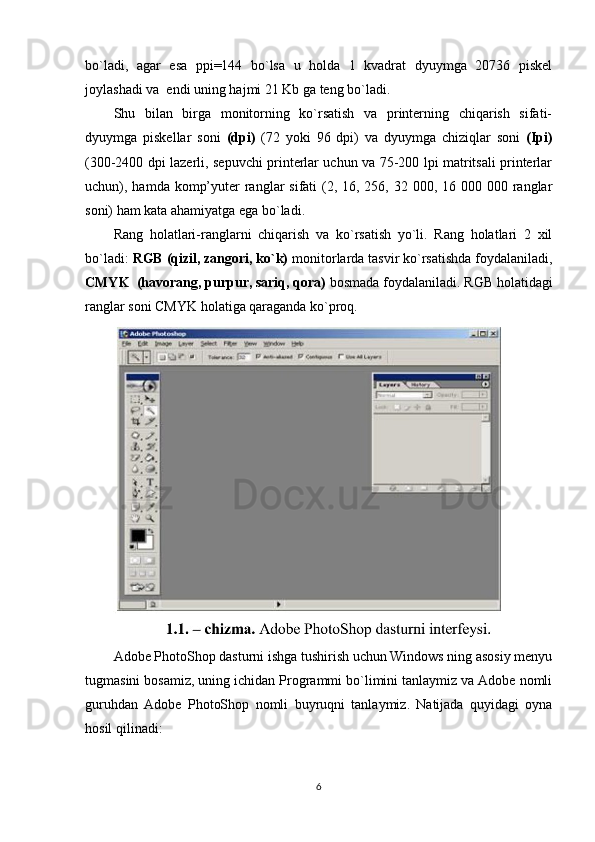 bo`ladi,   agar   esa   ppi=144   bo`lsa   u   holda   1   kvadrat   dyuymga   20736   piskel
joylashadi va  endi uning hajmi 21 Kb ga teng bo`ladi.
Shu   bilan   birga   monitorning   ko`rsatish   va   printerning   chiqarish   sifati-
dyuymga   piskellar   soni   (dpi)   (72   yoki   96   dpi)   va   dyuymga   chiziqlar   soni   (Ipi)
(300-2400 dpi lazerli, sepuvchi printerlar uchun va 75-200 lpi matritsali printerlar
uchun), hamda komp’yuter  ranglar  sifati  (2, 16, 256, 32 000, 16 000 000 ranglar
soni) ham kata ahamiyatga ega bo`ladi.
Rang   holatlari-ranglarni   chiqarish   va   ko`rsatish   yo`li.   Rang   holatlari   2   xil
bo`ladi:  RGB (qizil, zangori, ko`k)  monitorlarda tasvir ko`rsatishda foydalaniladi,
CMYK  (havorang, purpur, sariq, qora)  bosmada foydalaniladi. RGB holatidagi
ranglar soni CMYK holatiga qaraganda ko`proq.
Adobe PhotoShop dasturni ishga tushirish uchun Windows ning asosiy menyu
tugmasini bosamiz, uning ichidan Programmi bo`limini tanlaymiz va Adobe nomli
guruhdan   Adobe   PhotoShop   nomli   buyruqni   tanlaymiz.   Natijada   quyidagi   oyna
hosil qilinadi:
6