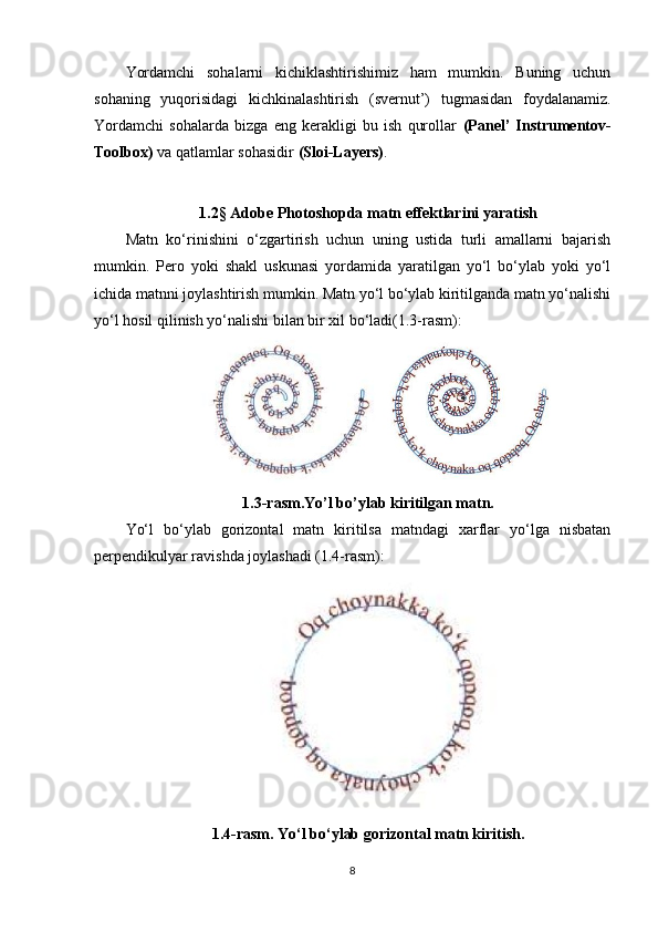 Yordamchi   sohalarni   kichiklashtirishimiz   ham   mumkin.   Buning   uchun
sohaning   yuqorisidagi   kichkinalashtirish   (svernut’)   tugmasidan   foydalanamiz.
Yordamchi   sohalarda   bizga   eng   kerakligi   bu   ish   qurollar   (Panel’   Instrumentov-
Toolbox)  va qatlamlar sohasidir  (Sloi-Layers) .
1.2 §  Adobe Photoshopda matn effektlarini yaratish
Matn   ko‘rinishini   o‘zgartirish   uchun   uning   ustida   turli   amallarni   bajarish
mumkin.   Pero   yoki   shakl   uskunasi   yordamida   yaratilgan   yo‘l   bo‘ylab   yoki   yo‘l
ichida matnni joylashtirish mumkin. Matn yo‘l bo‘ylab kiritilganda matn yo‘nalishi
yo‘l hosil qilinish yo‘nalishi bilan bir xil bo‘ladi(1.3-rasm):
1.3-rasm.Yo’l bo’ylab kiritilgan matn.
Yo‘l   bo‘ylab   gorizontal   matn   kiritilsa   matndagi   xarflar   yo‘lga   nisbatan
perpendikulyar ravishda joylashadi (1.4-rasm):
1.4-rasm. Yo‘l bo‘ylab gorizontal matn kiritish.
8