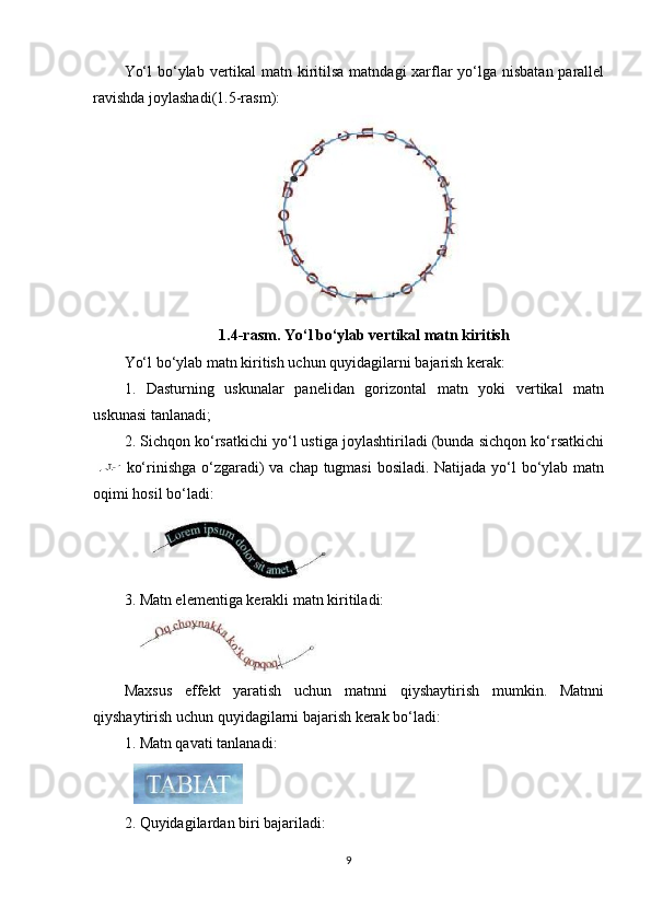 Yo‘l  bo‘ylab vertikal matn kiritilsa matndagi  xarflar yo‘lga nisbatan parallel
ravishda joylashadi(1.5-rasm):
1.4-rasm. Yo‘l bo‘ylab vertikal matn kiritish
Yo‘l bo‘ylab matn kiritish uchun quyidagilarni bajarish kerak:
1.   Dasturning   uskunalar   panelidan   gorizontal   matn   yoki   vertikal   matn
uskunasi tanlanadi;
2. Sichqon ko‘rsatkichi yo‘l ustiga joylashtiriladi (bunda sichqon ko‘rsatkichi
  ko‘rinishga o‘zgaradi) va chap tugmasi  bosiladi. Natijada yo‘l bo‘ylab matn
oqimi hosil bo‘ladi:
3. Matn elementiga kerakli matn kiritiladi:
Maxsus   effekt   yaratish   uchun   matnni   qiyshaytirish   mumkin.   Matnni
qiyshaytirish uchun quyidagilarni bajarish kerak bo‘ladi:
1.  Matn qavati tanlanadi:
2. Quyidagilardan biri bajariladi:
9 