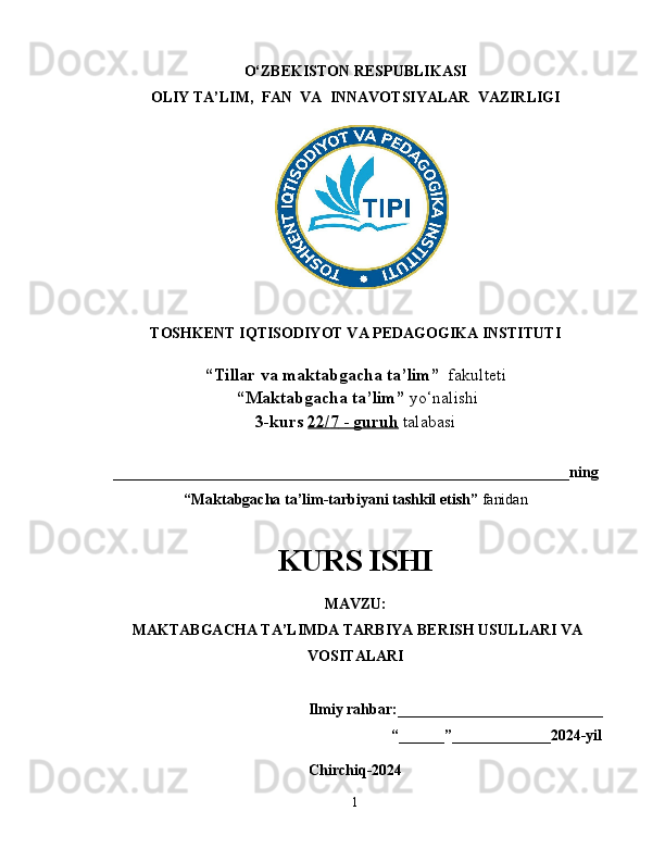 O‘ZBEKISTON RESPUBLIKASI
OLIY TA’LIM,  FAN  VA  INNAVOTSIYALAR  VAZIRLIGI
TOSHKENT IQTISODIYOT VA PEDAGOGIKA INSTITUTI
“Tillar va maktabgacha ta’lim”   fakulteti
 “Maktabgacha ta’lim”  yo‘nalishi   
3-kurs  22/    7    -     guruh      talabasi  
____________________________________________________________ning
“Maktabgacha ta’lim-tarbiyani tashkil etish”  fanidan  
KURS ISHI
MAVZU:
 MAKTABGACHA TA’LIMDA TARBIYA BERISH USULLARI VA
VOSITALARI
                                                    
   Ilmiy rahbar:___________________________
                                                                          “______”_____________2024-yil
Chirchiq-2024
1 