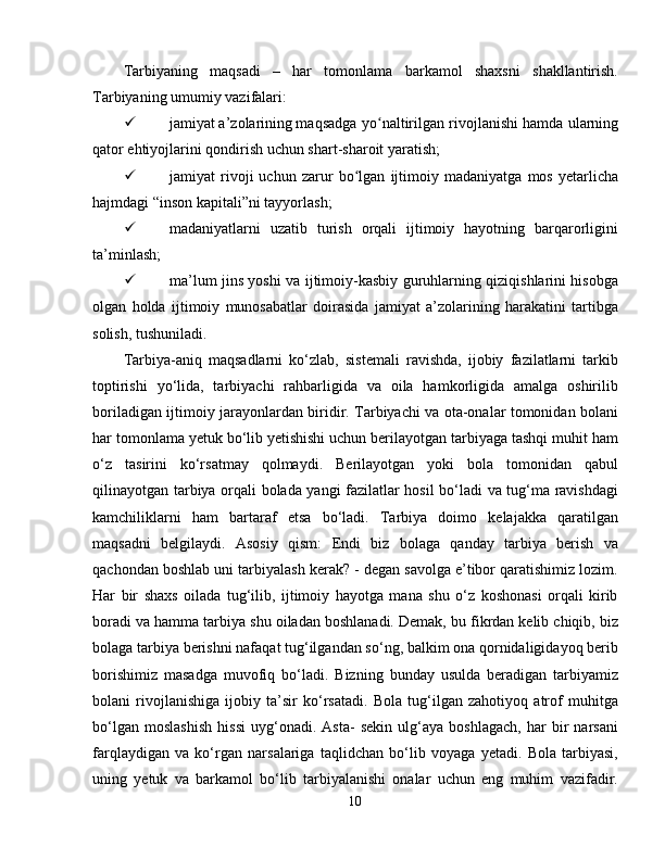 Tarbiyaning   maqsadi   –   har   tomonlama   barkamol   shaxsni   shakllantirish.
Tarbiyaning umumiy vazifalari:
 jamiyat a’zolarining maqsadga yo naltirilgan rivojlanishi hamda ularningʻ
qator ehtiyojlarini qondirish uchun shart-sharoit yaratish;
 jamiyat   rivoji   uchun   zarur   bo lgan   ijtimoiy   madaniyatga   mos   yetarlicha	
ʻ
hajmdagi “inson kapitali”ni tayyorlash;
 madaniyatlarni   uzatib   turish   orqali   ijtimoiy   hayotning   barqarorligini
ta’minlash;
 ma’lum jins yoshi va ijtimoiy-kasbiy guruhlarning qiziqishlarini hisobga
olgan   holda   ijtimoiy   munosabatlar   doirasida   jamiyat   a’zolarining   harakatini   tartibga
solish, tushuniladi.
Tarbiya-aniq   maqsadlarni   ko‘zlab,   sistemali   ravishda,   ijobiy   fazilatlarni   tarkib
toptirishi   yo‘lida,   tarbiyachi   rahbarligida   va   oila   hamkorligida   amalga   oshirilib
boriladigan ijtimoiy jarayonlardan biridir. Tarbiyachi va ota-onalar tomonidan bolani
har tomonlama yetuk bo‘lib yetishishi uchun berilayotgan tarbiyaga tashqi muhit ham
o‘z   tasirini   ko‘rsatmay   qolmaydi.   Berilayotgan   yoki   bola   tomonidan   qabul
qilinayotgan tarbiya orqali bolada yangi fazilatlar hosil bo‘ladi va tug‘ma ravishdagi
kamchiliklarni   ham   bartaraf   etsa   bo‘ladi.   Tarbiya   doimo   kelajakka   qaratilgan
maqsadni   belgilaydi.   Asosiy   qism:   Endi   biz   bolaga   qanday   tarbiya   berish   va
qachondan boshlab uni tarbiyalash kerak? - degan savolga e’tibor qaratishimiz lozim.
Har   bir   shaxs   oilada   tug‘ilib,   ijtimoiy   hayotga   mana   shu   o‘z   koshonasi   orqali   kirib
boradi va hamma tarbiya shu oiladan boshlanadi. Demak, bu fikrdan kelib chiqib, biz
bolaga tarbiya berishni nafaqat tug‘ilgandan so‘ng, balkim ona qornidaligidayoq berib
borishimiz   masadga   muvofiq   bo‘ladi.   Bizning   bunday   usulda   beradigan   tarbiyamiz
bolani   rivojlanishiga   ijobiy   ta’sir   ko‘rsatadi.   Bola   tug‘ilgan   zahotiyoq   atrof   muhitga
bo‘lgan   moslashish   hissi   uyg‘onadi.   Asta-   sekin   ulg‘aya   boshlagach,   har   bir   narsani
farqlaydigan   va   ko‘rgan   narsalariga   taqlidchan   bo‘lib   voyaga   yetadi.   Bola   tarbiyasi,
uning   yetuk   va   barkamol   bo‘lib   tarbiyalanishi   onalar   uchun   eng   muhim   vazifadir.
10 