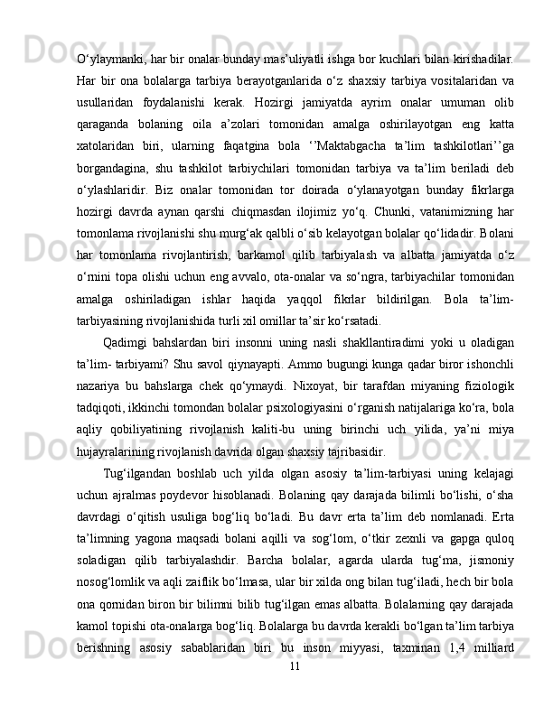 O‘ylaymanki, har bir onalar bunday mas’uliyatli ishga bor kuchlari bilan kirishadilar.
Har   bir   ona   bolalarga   tarbiya   berayotganlarida   o‘z   shaxsiy   tarbiya   vositalaridan   va
usullaridan   foydalanishi   kerak.   Hozirgi   jamiyatda   ayrim   onalar   umuman   olib
qaraganda   bolaning   oila   a’zolari   tomonidan   amalga   oshirilayotgan   eng   katta
xatolaridan   biri,   ularning   faqatgina   bola   ‘’Maktabgacha   ta’lim   tashkilotlari’’ga
borgandagina,   shu   tashkilot   tarbiychilari   tomonidan   tarbiya   va   ta’lim   beriladi   deb
o‘ylashlaridir.   Biz   onalar   tomonidan   tor   doirada   o‘ylanayotgan   bunday   fikrlarga
hozirgi   davrda   aynan   qarshi   chiqmasdan   ilojimiz   yo‘q.   Chunki,   vatanimizning   har
tomonlama rivojlanishi shu murg‘ak qalbli o‘sib kelayotgan bolalar qo‘lidadir. Bolani
har   tomonlama   rivojlantirish,   barkamol   qilib   tarbiyalash   va   albatta   jamiyatda   o‘z
o‘rnini  topa  olishi   uchun eng  avvalo,  ota-onalar   va so‘ngra,  tarbiyachilar   tomonidan
amalga   oshiriladigan   ishlar   haqida   yaqqol   fikrlar   bildirilgan.   Bola   ta’lim-
tarbiyasining rivojlanishida turli xil omillar ta’sir ko‘rsatadi.
Qadimgi   bahslardan   biri   insonni   uning   nasli   shakllantiradimi   yoki   u   oladigan
ta’lim- tarbiyami? Shu savol qiynayapti. Ammo bugungi kunga qadar biror ishonchli
nazariya   bu   bahslarga   chek   qo‘ymaydi.   Nixoyat,   bir   tarafdan   miyaning   fiziologik
tadqiqoti, ikkinchi tomondan bolalar psixologiyasini o‘rganish natijalariga ko‘ra, bola
aqliy   qobiliyatining   rivojlanish   kaliti-bu   uning   birinchi   uch   yilida,   ya’ni   miya
hujayralarining rivojlanish davrida olgan shaxsiy tajribasidir.
Tug‘ilgandan   boshlab   uch   yilda   olgan   asosiy   ta’lim-tarbiyasi   uning   kelajagi
uchun   ajralmas   poydevor   hisoblanadi.   Bolaning   qay   darajada   bilimli   bo‘lishi,   o‘sha
davrdagi   o‘qitish   usuliga   bog‘liq   bo‘ladi.   Bu   davr   erta   ta’lim   deb   nomlanadi.   Erta
ta’limning   yagona   maqsadi   bolani   aqilli   va   sog‘lom,   o‘tkir   zexnli   va   gapga   quloq
soladigan   qilib   tarbiyalashdir.   Barcha   bolalar,   agarda   ularda   tug‘ma,   jismoniy
nosog‘lomlik va aqli zaiflik bo‘lmasa, ular bir xilda ong bilan tug‘iladi, hech bir bola
ona qornidan biron bir bilimni bilib tug‘ilgan emas albatta. Bolalarning qay darajada
kamol topishi ota-onalarga bog‘liq. Bolalarga bu davrda kerakli bo‘lgan ta’lim tarbiya
berishning   asosiy   sabablaridan   biri   bu   inson   miyyasi,   taxminan   1,4   milliard
11 