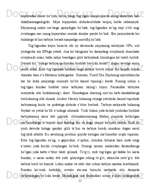 hujayradan   iborat   bo‘lishi,   biroq   yangi   tug‘ilgan   chaqaloqlarda   uning   aksariyati   hali
shakllanmaganligidir.   Miya   hujayralari   alohida-alohida   tarqoq   holda   ishlamaydi.
Miyyaning   mikro   sur’atiga   qaraydigan   bo‘lsak,   tug‘ilgandan   so‘ng   vaqt   o‘tib   ongi
rivolangan sari uning hujayralari orasida shoxlar paydo bo‘ladi. Shu jarayonlarda biz
bolalarga ta’lim-tarbiya bersak maqsadga muvofiq bo‘ladi.
Tug‘ilgandan   keyin   birinchi   olti   oy   davomida   miyyaning   salohiyati   50%,   uch
yoshgacha   esa   80%ga   yetadi.   Ana  ko‘rdingizmi   bu  darajadagi   rivojlanish   shunchaki
rivojlanish emas, balki natija beradigan qilib tarbiyalash lozimligini ko‘rsatib turibdi.
Demak biz “bolaga tarbiya qachondan boshlab berilishi kerak?” degan savolga anniq
javob  oldik.   Bola   tug‘ilgandan   boshlab   unga   tarbiya   berish   lozim.   Bu   haqida   buyuk
shaxslar ham o‘z fikrlarini bildirganlar. Xususan, Yusuf Xos Xojibning uqtirishlaricha
har   bir   kishi   jamiyatga   munosib   bo‘lib   kamol   topmog‘i   kerak.   Buning   uchun   u
tug‘ilgan   kundan   boshlab   zarur   tarbiyani   olmog‘i   lozim.   Farzandlar   tarbiyasi
nixoyatda   erta   boshlanmog‘i   shart.   Shundagina   ularning   noo‘rin   hatti-harakatlariga
berilishining oldi olinadi. Alisher Navoiy bolaning voyaga yetishida, kamol topishida
tarbiyaning   kuchi   va   qudratiga   alohida   e’tibor   beriladi.   Tarbiya   natijasida   bolaning
foydali va yetuk bo‘lib o‘sishiga ishonadi. Yosh bolani juda kichik yoshidan boshlab
tarbiyalamoq   zarur   deb   uqtiradi.   Allomalarimizning   fikrlari   yuqorida   keltirilgan
ma’lumotlarga   to‘laqonli   mos   ekanligi   biz   va  sizga   yaqqol   ko‘rinib   turibdi.  Endi   bu
yosh   davrida   bolaga   qanday   qilib   ta’lim   va   tarbiya   berish   mumkun   degan   savol
tug‘iladi  albatta.  Bu   savolning  javobini  quyida  berilgan  ma’lumotlar  orqali   topamiz.
Bola   tug‘ilgandan   so‘ng,   u   gapirishni,   o‘qishni,   yozishni   bilmasa   ham   unda   sezgi
a’zolari   juda   kuchli   rivojlangan   bo‘ladi.   Hozirgi   zamon   onalaridan   farzandlariga
bo‘lgan   juda   katta   e’tibor   talab   qilinadi.   To‘g‘ri,   endi   tug‘ilgan   go‘dakka   bu   narsa
bunday,   u   narsa   unday   deb   yoki   qilayotgan   ishing   to‘g‘ri,   aksincha   noto‘g‘ri   deb
tarbiya berib bo‘lmaydi. Lekin onalar va otalr ular uchun tarbiya manbai hisoblanadi.
Bundan   ko‘rinib   turibdiki,   avvalo   ota-ona   birinchi   navbatda   oliy   darajada
tarbiyalangan   bo‘lishi   kerak.   Shundagina   ular  farzandlari   uchun  o‘zlari  xoxlagandek
12 