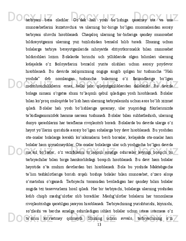 tarbiyani   bera   oladilar.   Go‘dak   hali   yosh   bo‘lishiga   qaramay   ota   va   ona
munosabatlarini   kuzatuvchisi   va   ularning   bir-biriga   bo‘lgan   muomalasidan   asosiy
tarbiyani   oluvchi   hisoblanadi.   Chaqaloq   ularning   bir-birlariga   qanday   munosabat
bildirayotganini   ularning   yuz   tuzilishidan   bemalol   bilib   turadi.   Shuning   uchun
bolalarga   tarbiya   berayotganlarida   nihoyatda   ehtiyotkoronalik   bilan   munosabat
bildirishlari   lozim.   Bolalarda   birinchi   uch   yilliklarida   olgan   bilimlari   ularning
kelajakda   o‘z   faoloyatlarini   bemalol   yurita   olishlari   uchun   asosiy   poydevor
hisoblanadi.   Bu   davirda   xalqimizning   ongiga   singib   qolgan   bir   tushuncha   “Hali
yoshda”   deb   nomlangan   tushuncha   bularning   o‘z   farzandlariga   bo‘lgan
mehribonchiliklarini   emas,   balki   jabr   qilayotganliklaridan   dalolatdir.   Bu   davrda
bolaga   nimani   o‘rgatsa   shuni   to‘laqonli   qabul   qiladigan   yosh   hisoblanadi.   Bolalar
bilan ko‘proq muloqotda bo‘lish ham ularning tarbiyalanishi uchun asos bo‘lib xizmat
qiladi.   Bolalar   hali   yosh   bo‘lishlariga   qaramay,   ular   yuqoridagi   fikirlarimizda
ta’kidlaganimizdek   hamma   narsani   tushunadi.   Bolalar   bilan   suhbatlashish,   ularning
dunyo   qarashlarini   har   taraflama   rivojlantrib   boradi.   Bolalarda   bu   davrda   ularga   o‘z
hayot yo‘llarini qurishida asosiy bo‘lgan sohalarga boy davr hisoblanadi. Bu yoshdan
ota-onalar   bolalarga   kerakli   ko‘nikmalarni   berib   borsalar,   kelajakda   ota-onalar   ham
bolalar ham qiynalmaydilar. Ota-onalar bolalarga ular uch yoshgacha bo‘lgan davrda
ma’sul   bo‘lsalar,   o‘z   vazifalarini   to‘laqonli   amalga   oshirsalar   keyingi   bosqich   bu
tarbiyachilar   bilan   birga   hamkorlikdagi   bosqich   hisoblanadi.   Bu   davr   ham   bolalar
hayotida   o‘ta   muhim   davrlardan   biri   hisoblanadi.   Bola   bu   yoshida   Maktabgacha
ta’lim   tashkilotlariga   borish   orqali   boshqa   bolalar   bilan   munosabat,   o‘zaro   aloqa
o‘rnatishni   o‘rganadi.   Tarbiyachi   tomonidan   beriladigan   har   qanday   bilim   bolalar
ongida tez tasavvurlarni  hosil  qiladi. Har  bir  tarbiyachi, bolalarga ularning yoshidan
kelib   chiqib   mashg‘ulotlar   olib   boradilar.   Mashg‘ulotlar   bolalarni   har   tomonlama
rivojlantrishga qaratilgan jarayon hisoblanadi. Tarbiyachining yurishturishi, kiyinishi,
so‘zlashi   va   barcha   amalga   oshiriladigan   ishlari   bolalar   uchun   istasa   istamasa   o‘z
ta’sirini   ko‘rsatmay   qolmaydi.   Shuning   uchun   avvalo,   tarbiyachining   o‘zi
13 