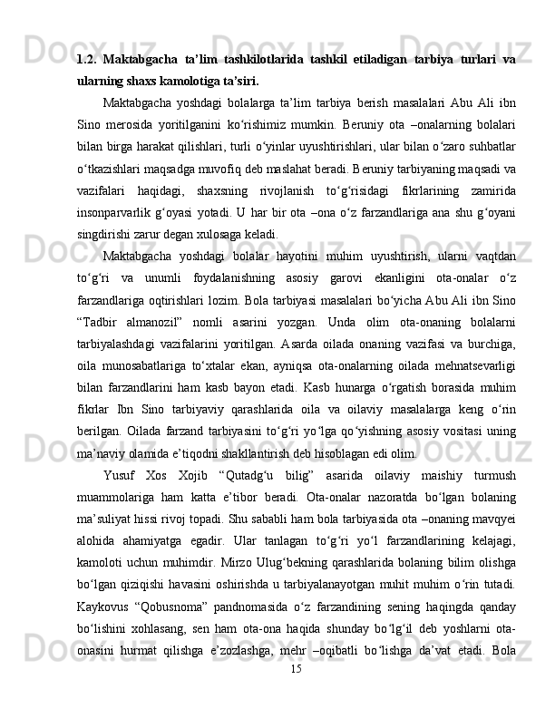 1.2.   Maktabgacha   ta’lim   tashkilotlarida   tashkil   etiladigan   tarbiya   turlari   va
ularning shaxs kamolotiga ta’siri.
Maktabgacha   yoshdagi   bolalarga   ta’lim   tarbiya   berish   masalalari   Abu   Ali   ibn
Sino   merosida   yoritilganini   ko rishimiz   mumkin.   Beruniy   ota   –onalarning   bolalariʻ
bilan birga harakat qilishlari, turli o yinlar uyushtirishlari, ular bilan o zaro suhbatlar	
ʻ ʻ
o tkazishlari maqsadga muvofiq deb maslahat beradi. Beruniy tarbiyaning maqsadi va	
ʻ
vazifalari   haqidagi,   shaxsning   rivojlanish   to g risidagi   fikrlarining   zamirida	
ʻ ʻ
insonparvarlik   g oyasi   yotadi.  	
ʻ U   har   bir   ota   –ona   o z   farzandlariga   ana   shu   g oyani	ʻ ʻ
singdirishi zarur degan xulosaga keladi.
Maktabgacha   yoshdagi   bolalar   hayotini   muhim   uyushtirish,   ularni   vaqtdan
to g ri   va   unumli   foydalanishning   asosiy   garovi   ekanligini   ota-onalar   o z	
ʻ ʻ ʻ
farzandlariga oqtirishlari lozim. Bola tarbiyasi masalalari  bo yicha Abu Ali ibn Sino	
ʻ
“Tadbir   almanozil”   nomli   asarini   yozgan.   Unda   olim   ota-onaning   bolalarni
tarbiyalashdagi   vazifalarini   yoritilgan.   Asarda   oilada   onaning   vazifasi   va   burchiga,
oila   munosabatlariga   to‘xtalar   ekan,   ayniqsa   ota-onalarning   oilada   mehnatsevarligi
bilan   farzandlarini   ham   kasb   bayon   etadi.   Kasb   hunarga   o rgatish   borasida   muhim
ʻ
fikrlar   Ibn   Sino   tarbiyaviy   qarashlarida   oila   va   oilaviy   masalalarga   keng   o rin	
ʻ
berilgan.   Oilada   farzand   tarbiyasini   to g ri   yo lga   qo yishning   asosiy   vositasi   uning	
ʻ ʻ ʻ ʻ
ma’naviy olamida e’tiqodni shakllantirish deb hisoblagan edi olim.
Yusuf   Xos   Xojib   “Qutadg u   bilig”   asarida   oilaviy   maishiy   turmush	
ʻ
muammolariga   ham   katta   e’tibor   beradi.   Ota-onalar   nazoratda   bo lgan   bolaning	
ʻ
ma’suliyat hissi rivoj topadi. Shu sababli ham bola tarbiyasida ota –onaning mavqyei
alohida   ahamiyatga   egadir.   Ular   tanlagan   to g ri   yo l   farzandlarining   kelajagi,	
ʻ ʻ ʻ
kamoloti   uchun   muhimdir.   Mirzo   Ulug bekning   qarashlarida   bolaning   bilim   olishga	
ʻ
bo lgan   qiziqishi   havasini   oshirishda   u   tarbiyalanayotgan   muhit   muhim   o rin   tutadi.	
ʻ ʻ
Kaykovus   “Qobusnoma”   pandnomasida   o z   farzandining   sening   haqingda   qanday	
ʻ
bo lishini   xohlasang,   sen   ham   ota-ona   haqida   shunday   bo lg il   deb   yoshlarni   ota-	
ʻ ʻ ʻ
onasini   hurmat   qilishga   e’zozlashga,   mehr   –oqibatli   bo lishga   da’vat   etadi.   Bola	
ʻ
15