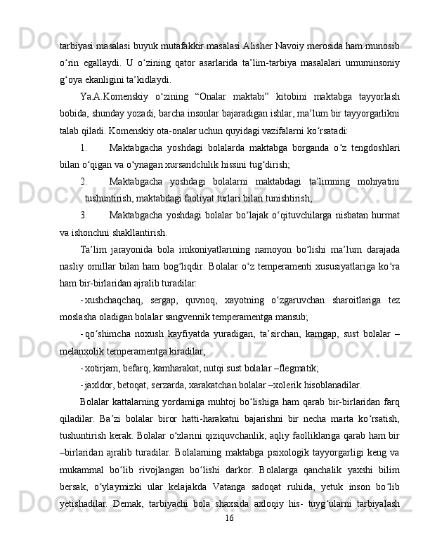 tarbiyasi masalasi buyuk mutafakkir masalasi Alisher Navoiy merosida ham munosib
o rin   egallaydi.   U   o zining   qator   asarlarida   ta’lim-tarbiya   masalalari   umuminsoniyʻ ʻ
g oya ekanligini ta’kidlaydi.
ʻ
Ya.A.Komenskiy   o zining   “Onalar   maktabi”   kitobini   maktabga   tayyorlash	
ʻ
bobida, shunday yozadi, barcha insonlar bajaradigan ishlar, ma’lum bir tayyorgarlikni
talab qiladi.  Komenskiy ota-onalar uchun quyidagi vazifalarni ko rsatadi:	
ʻ
1. Maktabgacha   yoshdagi   bolalarda   maktabga   borganda   o z   tengdoshlari	
ʻ
bilan o qigan va o ynagan xursandchilik hissini tug dirish;	
ʻ ʻ ʻ
2. Maktabgacha   yoshdagi   bolalarni   maktabdagi   ta’limning   mohiyatini
tushuntirish, maktabdagi faoliyat turlari bilan tunishtirish;
3. Maktabgacha   yoshdagi   bolalar   bo lajak   o qituvchilarga   nisbatan   hurmat	
ʻ ʻ
va ishonchni shakllantirish.
Ta’lim   jarayonida   bola   imkoniyatlarining   namoyon   bo lishi   ma’lum   darajada	
ʻ
nasliy   omillar   bilan   ham   bog liqdir.   Bolalar   o z   temperamenti   xususiyatlariga   ko ra	
ʻ ʻ ʻ
ham bir-birlaridan ajralib turadilar:
- xushchaqchaq,   sergap,   quvnoq,   xayotning   o zgaruvchan   sharoitlariga   tez	
ʻ
moslasha oladigan bolalar sangvennik temperamentga mansub;
- qo shimcha   noxush   kayfiyatda   yuradigan,   ta’sirchan,   kamgap,   sust   bolalar   –	
ʻ
melanxolik temperamentga kiradilar;
- xotirjam, befarq, kamharakat, nutqi sust bolalar –flegmatik;
- jaxldor, betoqat, serzarda, xarakatchan bolalar –xolerik hisoblanadilar.
Bolalar   kattalarning  yordamiga  muhtoj  bo lishiga  ham  qarab  bir-birlaridan   farq	
ʻ
qiladilar.   Ba’zi   bolalar   biror   hatti-harakatni   bajarishni   bir   necha   marta   ko rsatish,	
ʻ
tushuntirish kerak. Bolalar o zlarini qiziquvchanlik, aqliy faolliklariga qarab ham bir	
ʻ
–birlaridan   ajralib   turadilar.   Bolalarning   maktabga   psixologik   tayyorgarligi   keng   va
mukammal   bo lib   rivojlangan   bo lishi   darkor.   Bolalarga   qanchalik   yaxshi   bilim	
ʻ ʻ
bersak,   o ylaymizki   ular   kelajakda   Vatanga   sadoqat   ruhida,   yetuk   inson   bo lib	
ʻ ʻ
yetishadilar.   Demak,   tarbiyachi   bola   shaxsida   axloqiy   his-   tuyg ularni   tarbiyalash	
ʻ
16 