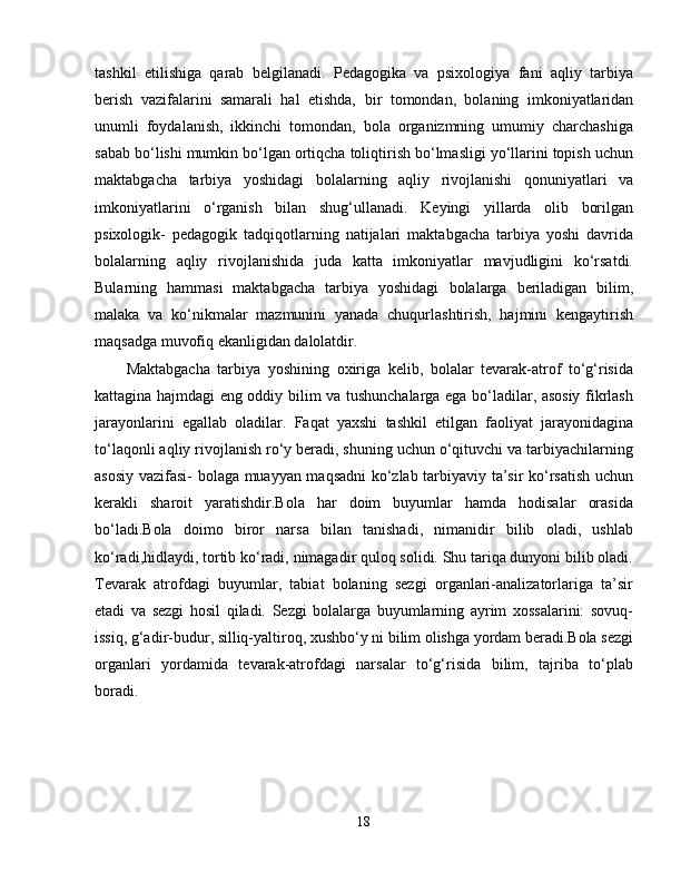 tashkil   etilishiga   qarab   belgilanadi.   Pedagogika   va   psixologiya   fani   aqliy   tarbiya
berish   vazifalarini   samarali   hal   etishda,   bir   tomondan ,   bolaning   imkoniyatlaridan
unumli   foydalanish,   ikkinchi   tomondan,   bola   organizmning   umumiy   charchashiga
sabab bo‘lishi mumkin bo‘lgan ortiqcha toliqtirish bo‘lmasligi yo‘llarini topish uchun
maktabgacha   tarbiya   yoshidagi   bolalarning   aqliy   rivojlanishi   qonuniyatlari   va
imkoniyatlarini   o‘rganish   bilan   shug‘ullanadi.   Keyingi   yillarda   olib   borilgan
psixologik-   pedagogik   tadqiqotlarning   natijalari   maktabgacha   tarbiya   yoshi   davrida
bolalarning   aqliy   rivojlanishida   juda   katta   imkoniyatlar   mavjudligini   ko‘rsatdi.
Bularning   hammasi   maktabgacha   tarbiya   yoshidagi   bolalarga   beriladigan   bilim ,
malaka   va   ko‘nikmalar   mazmunini   yanada   chuqurlashtirish,   hajmini   kengaytirish
maqsadga muvofiq ekanligidan dalolatdir. 
Maktabgacha   tarbiya   yoshining   oxiriga   kelib,   bolalar   tevarak-atrof   to‘g‘risida
kattagina hajmdagi eng oddiy bilim va tushunchalarga ega bo‘ladilar, asosiy fikrlash
jarayonlarini   egallab   oladilar.   Faqat   yaxshi   tashkil   etilgan   faoliyat   jarayonidagina
to‘laqonli aqliy rivojlanish ro‘y beradi, shuning uchun o‘qituvchi va tarbiyachilarning
asosiy vazifasi- bolaga muayyan maqsadni  ko‘zlab tarbiyaviy ta’sir ko‘rsatish uchun
kerakli   sharoit   yaratishdir.Bola   har   doim   buyumlar   hamda   hodisalar   orasida
bo‘ladi.Bola   doimo   biror   narsa   bilan   tanishadi,   nimanidir   bilib   oladi,   ushlab
ko‘radi,hidlaydi, tortib ko‘radi, nimagadir quloq solidi. Shu tariqa dunyoni bilib oladi.
Tevarak   atrofdagi   buyumlar,   tabiat   bolaning   sezgi   organlari-analizatorlariga   ta’sir
etadi   va   sezgi   hosil   qiladi.   Sezgi   bolalarga   buyumlarning   ayrim   xossalarini:   sovuq-
issiq, g‘adir-budur, silliq-yaltiroq, xushbo‘y ni bilim olishga yordam beradi.Bola sezgi
organlari   yordamida   tevarak-atrofdagi   narsalar   to‘g‘risida   bilim,   tajriba   to‘plab
boradi.
18 