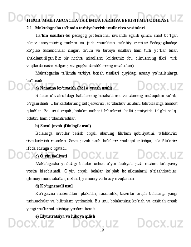 II BOB.   MAKTABGACHA TA’LIMDA TARBIYA BERISH METODIKASI.
2.1.  Maktabgacha ta’limda tarbiya berish usullari va vositalari.
Ta’lim   usullari -bu   pedagog   professional   ravishda   egalik   qilishi   shart   bo‘lgan
o‘quv   jarayonining   muhim   va   juda   murakkab   tarkibiy   qismlari.Pedagogikadagi
ko‘plab   tushunchalar   singari   ta’lim   va   tarbiya   usullari   ham   turli   yo‘llar   bilan
shakllantirilgan.Biz   bir   nechta   misollarni   keltiramiz   (bu   olimlarning   fikri,   turli
vaqtlarda nashr etilgan pedagogika darsliklarning mualliflari).
Maktabgacha   ta’limda   tarbiya   berish   usullari   quyidagi   asosiy   yo‘nalishlarga
bo‘linadi:
a) Namuna ko‘rsatish (Rol o‘ynash usuli)
Bolalar   o‘z   atrofidagi   kattalarning   harakatlarini   va   ularning   muloqotini   ko‘rib,
o‘rganishadi. Ular kattalarning xulq-atvorini, so‘zlashuv uslubini takrorlashga harakat
qiladilar.   Bu   usul   orqali,   bolalar   nafaqat   bilimlarni,   balki   jamiyatda   to‘g‘ri   xulq-
odobni ham o‘zlashtiradilar.
b) Savol-javob (Dialogik usul)
Bolalarga   savollar   berish   orqali   ularning   fikrlash   qobiliyatini,   tafakkurini
rivojlantirish   mumkin.   Savol-javob   usuli   bolalarni   muloqot   qilishga,   o‘z   fikrlarini
ifoda etishga o‘rgatadi.
c) O‘yin faoliyati
Maktabgacha   yoshdagi   bolalar   uchun   o‘yin   faoliyati   juda   muhim   tarbiyaviy
vosita   hisoblanadi.   O‘yin   orqali   bolalar   ko‘plab   ko‘nikmalarni   o‘zlashtiradilar:
ijtimoiy munosabatlar, mehnat, jismoniy va hissiy rivojlanish.
d) Ko‘rgazmali usul
Ko‘rgazma   materiallari,   plakatlar,   rassomlik,   tasvirlar   orqali   bolalarga   yangi
tushunchalar   va   bilimlarni   yetkazish.   Bu   usul   bolalarning   ko‘rish   va   eshitish   orqali
yangi ma’lumot olishiga yordam beradi.
e) Illyustratsiya va hikoya qilish
19