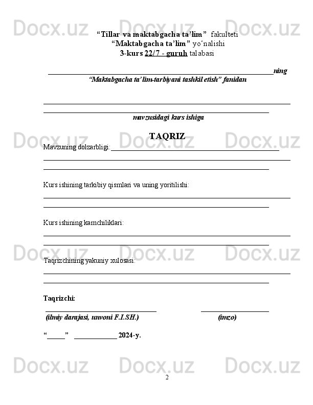 “Tillar va maktabgacha ta’lim”   fakulteti
 “Maktabgacha ta’lim”  yo‘nalishi   
3-kurs  22/    7    -     guruh      talabasi  
_______________________________________________________________ ning
“Maktabgacha ta’lim-tarbiyani tashkil etish” fanidan  
                 
_____________________________________________________________________
_______________________________________________________________
 mavzusidagi  kurs ishiga
TAQRIZ
Mavzuning dolzarbligi:_______________________________________________
_____________________________________________________________________
_______________________________________________________________
Kurs ishining tarkibiy qismlari va uning yoritilishi:
_____________________________________________________________________
_______________________________________________________________
Kurs ishining kamchiliklari:
_____________________________________________________________________
_______________________________________________________________
Taqrizchining yakuniy xulosasi:
_____________________________________________________________________
_______________________________________________________________
  
Taqrizchi: 
  _______________________________                         ___________________
  (ilmiy darajasi, unvoni F.I.SH.)                                            (imzo)
“_____”   ____________ 2024-y.
2 
